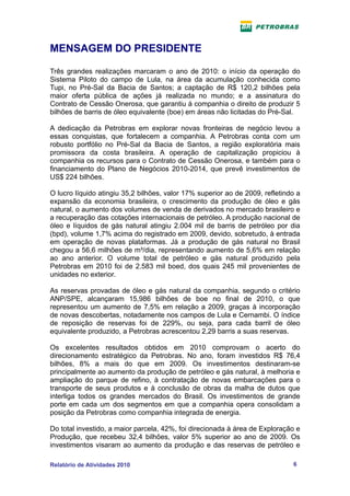 MENSAGEM DO PRESIDENTE

Três grandes realizações marcaram o ano de 2010: o início da operação do
Sistema Piloto do campo de Lula, na área da acumulação conhecida como
Tupi, no Pré-Sal da Bacia de Santos; a captação de R$ 120,2 bilhões pela
maior oferta pública de ações já realizada no mundo; e a assinatura do
Contrato de Cessão Onerosa, que garantiu à companhia o direito de produzir 5
bilhões de barris de óleo equivalente (boe) em áreas não licitadas do Pré-Sal.

A dedicação da Petrobras em explorar novas fronteiras de negócio levou a
essas conquistas, que fortalecem a companhia. A Petrobras conta com um
robusto portfólio no Pré-Sal da Bacia de Santos, a região exploratória mais
promissora da costa brasileira. A operação de capitalização propiciou à
companhia os recursos para o Contrato de Cessão Onerosa, e também para o
financiamento do Plano de Negócios 2010-2014, que prevê investimentos de
US$ 224 bilhões.

O lucro líquido atingiu 35,2 bilhões, valor 17% superior ao de 2009, refletindo a
expansão da economia brasileira, o crescimento da produção de óleo e gás
natural, o aumento dos volumes de venda de derivados no mercado brasileiro e
a recuperação das cotações internacionais de petróleo. A produção nacional de
óleo e líquidos de gás natural atingiu 2.004 mil de barris de petróleo por dia
(bpd), volume 1,7% acima do registrado em 2009, devido, sobretudo, à entrada
em operação de novas plataformas. Já a produção de gás natural no Brasil
chegou a 56,6 milhões de m³/dia, representando aumento de 5,6% em relação
ao ano anterior. O volume total de petróleo e gás natural produzido pela
Petrobras em 2010 foi de 2.583 mil boed, dos quais 245 mil provenientes de
unidades no exterior.

As reservas provadas de óleo e gás natural da companhia, segundo o critério
ANP/SPE, alcançaram 15,986 bilhões de boe no final de 2010, o que
representou um aumento de 7,5% em relação a 2009, graças à incorporação
de novas descobertas, notadamente nos campos de Lula e Cernambi. O índice
de reposição de reservas foi de 229%, ou seja, para cada barril de óleo
equivalente produzido, a Petrobras acrescentou 2,29 barris a suas reservas.

Os excelentes resultados obtidos em 2010 comprovam o acerto do
direcionamento estratégico da Petrobras. No ano, foram investidos R$ 76,4
bilhões, 8% a mais do que em 2009. Os investimentos destinaram-se
principalmente ao aumento da produção de petróleo e gás natural, à melhoria e
ampliação do parque de refino, à contratação de novas embarcações para o
transporte de seus produtos e à conclusão de obras da malha de dutos que
interliga todos os grandes mercados do Brasil. Os investimentos de grande
porte em cada um dos segmentos em que a companhia opera consolidam a
posição da Petrobras como companhia integrada de energia.

Do total investido, a maior parcela, 42%, foi direcionada à área de Exploração e
Produção, que recebeu 32,4 bilhões, valor 5% superior ao ano de 2009. Os
investimentos visaram ao aumento da produção e das reservas de petróleo e

Relatório de Atividades 2010                                                  6
 