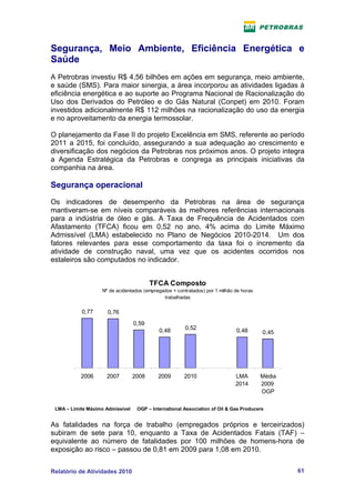 Segurança, Meio Ambiente, Eficiência Energética e
Saúde
A Petrobras investiu R$ 4,56 bilhões em ações em segurança, meio ambiente,
e saúde (SMS). Para maior sinergia, a área incorporou as atividades ligadas à
eficiência energética e ao suporte ao Programa Nacional de Racionalização do
Uso dos Derivados do Petróleo e do Gás Natural (Conpet) em 2010. Foram
investidos adicionalmente R$ 112 milhões na racionalização do uso da energia
e no aproveitamento da energia termossolar.

O planejamento da Fase II do projeto Excelência em SMS, referente ao período
2011 a 2015, foi concluído, assegurando a sua adequação ao crescimento e
diversificação dos negócios da Petrobras nos próximos anos. O projeto integra
a Agenda Estratégica da Petrobras e congrega as principais iniciativas da
companhia na área.

Segurança operacional
Os indicadores de desempenho da Petrobras na área de segurança
mantiveram-se em níveis comparáveis às melhores referências internacionais
para a indústria de óleo e gás. A Taxa de Frequência de Acidentados com
Afastamento (TFCA) ficou em 0,52 no ano, 4% acima do Limite Máximo
Admissível (LMA) estabelecido no Plano de Negócios 2010-2014. Um dos
fatores relevantes para esse comportamento da taxa foi o incremento da
atividade de construção naval, uma vez que os acidentes ocorridos nos
estaleiros são computados no indicador.


                                         TFCA Composto
                   Nº de acidentados (empregados + contratados) por 1 milhão de horas
                                             trabalhadas

           0,77       0,76
                                  0,59
                                            0,48       0,52                  0,48       0,45




           2006      2007         2008      2009       2010                  LMA        Média
                                                                             2014       2009
                                                                                        OGP

 LMA – Limite Máximo Admissível    OGP – International Association of Oil & Gas Producers


As fatalidades na força de trabalho (empregados próprios e terceirizados)
subiram de sete para 10, enquanto a Taxa de Acidentados Fatais (TAF) –
equivalente ao número de fatalidades por 100 milhões de homens-hora de
exposição ao risco – passou de 0,81 em 2009 para 1,08 em 2010.


Relatório de Atividades 2010                                                                    61
 