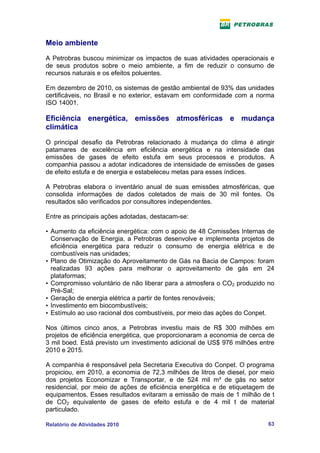 Meio ambiente
A Petrobras buscou minimizar os impactos de suas atividades operacionais e
de seus produtos sobre o meio ambiente, a fim de reduzir o consumo de
recursos naturais e os efeitos poluentes.

Em dezembro de 2010, os sistemas de gestão ambiental de 93% das unidades
certificáveis, no Brasil e no exterior, estavam em conformidade com a norma
ISO 14001.

Eficiência energética, emissões atmosféricas e mudança
climática
O principal desafio da Petrobras relacionado à mudança do clima é atingir
patamares de excelência em eficiência energética e na intensidade das
emissões de gases de efeito estufa em seus processos e produtos. A
companhia passou a adotar indicadores de intensidade de emissões de gases
de efeito estufa e de energia e estabeleceu metas para esses índices.

A Petrobras elabora o inventário anual de suas emissões atmosféricas, que
consolida informações de dados coletados de mais de 30 mil fontes. Os
resultados são verificados por consultores independentes.

Entre as principais ações adotadas, destacam-se:

• Aumento da eficiência energética: com o apoio de 48 Comissões Internas de
  Conservação de Energia, a Petrobras desenvolve e implementa projetos de
  eficiência energética para reduzir o consumo de energia elétrica e de
  combustíveis nas unidades;
• Plano de Otimização do Aproveitamento de Gás na Bacia de Campos: foram
  realizadas 93 ações para melhorar o aproveitamento de gás em 24
  plataformas;
• Compromisso voluntário de não liberar para a atmosfera o CO2 produzido no
  Pré-Sal;
• Geração de energia elétrica a partir de fontes renováveis;
• Investimento em biocombustíveis;
• Estímulo ao uso racional dos combustíveis, por meio das ações do Conpet.

Nos últimos cinco anos, a Petrobras investiu mais de R$ 300 milhões em
projetos de eficiência energética, que proporcionaram a economia de cerca de
3 mil boed. Está previsto um investimento adicional de US$ 976 milhões entre
2010 e 2015.

A companhia é responsável pela Secretaria Executiva do Conpet. O programa
propiciou, em 2010, a economia de 72,3 milhões de litros de diesel, por meio
dos projetos Economizar e Transportar, e de 524 mil m³ de gás no setor
residencial, por meio de ações de eficiência energética e de etiquetagem de
equipamentos. Esses resultados evitaram a emissão de mais de 1 milhão de t
de CO2 equivalente de gases de efeito estufa e de 4 mil t de material
particulado.

Relatório de Atividades 2010                                             63
 