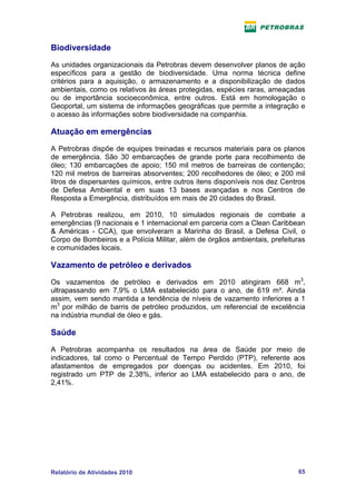 Biodiversidade
As unidades organizacionais da Petrobras devem desenvolver planos de ação
específicos para a gestão de biodiversidade. Uma norma técnica define
critérios para a aquisição, o armazenamento e a disponibilização de dados
ambientais, como os relativos às áreas protegidas, espécies raras, ameaçadas
ou de importância socioeconômica, entre outros. Está em homologação o
Geoportal, um sistema de informações geográficas que permite a integração e
o acesso às informações sobre biodiversidade na companhia.

Atuação em emergências
A Petrobras dispõe de equipes treinadas e recursos materiais para os planos
de emergência. São 30 embarcações de grande porte para recolhimento de
óleo; 130 embarcações de apoio; 150 mil metros de barreiras de contenção;
120 mil metros de barreiras absorventes; 200 recolhedores de óleo; e 200 mil
litros de dispersantes químicos, entre outros itens disponíveis nos dez Centros
de Defesa Ambiental e em suas 13 bases avançadas e nos Centros de
Resposta a Emergência, distribuídos em mais de 20 cidades do Brasil.

A Petrobras realizou, em 2010, 10 simulados regionais de combate a
emergências (9 nacionais e 1 internacional em parceria com a Clean Caribbean
& Américas - CCA), que envolveram a Marinha do Brasil, a Defesa Civil, o
Corpo de Bombeiros e a Polícia Militar, além de órgãos ambientais, prefeituras
e comunidades locais.

Vazamento de petróleo e derivados
Os vazamentos de petróleo e derivados em 2010 atingiram 668 m3,
ultrapassando em 7,9% o LMA estabelecido para o ano, de 619 m³. Ainda
assim, vem sendo mantida a tendência de níveis de vazamento inferiores a 1
m3 por milhão de barris de petróleo produzidos, um referencial de excelência
na indústria mundial de óleo e gás.

Saúde
A Petrobras acompanha os resultados na área de Saúde por meio de
indicadores, tal como o Percentual de Tempo Perdido (PTP), referente aos
afastamentos de empregados por doenças ou acidentes. Em 2010, foi
registrado um PTP de 2,38%, inferior ao LMA estabelecido para o ano, de
2,41%.




Relatório de Atividades 2010                                                65
 