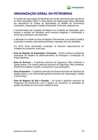 ORGANIZAÇÃO GERAL DA PETROBRAS
    O modelo de organização da Petrobras vem sendo aprimorado para ajustar-se
    ao Plano Estratégico 2020. O Plano Básico de Organização sofreu alterações
    em decorrência do Projeto de Reavaliação do Modelo de Governança
    Corporativa, Organização e Gestão Empresarial. Entre elas, destacam-se:

   a transformação das Unidades de Negócio em Unidades de Operações, para
    reforçar a atuação da Petrobras como empresa integrada e verticalizada e
    tornar seus processos mais eficientes;

   a alteração do modelo da Área de Negócio Internacional, que poderá constituir
    empresas no exterior, para desenvolvimento e operação de suas atividades.

    Em 2010, foram promovidas mudanças na estrutura organizacional em
    unidades da companhia, entre elas:

   Área de Negócio de Exploração e Produção – Foram criadas as gerências
    executivas de Projetos de Desenvolvimento da Produção e Construção de
    Poços Marítimos;

   Área de Serviços – A gerência executiva de Segurança, Meio Ambiente e
    Saúde passou a se chamar gerência executiva de Segurança, Meio Ambiente,
    Eficiência Energética e Saúde, incorporando novas atribuições;

   Área Corporativa – A gerência executiva de Desenvolvimento de Sistemas de
    Gestão passou a ser denominada gerência executiva de Organização, Gestão
    e Governança;

   Área de Negócio de Gás e Energia – Foi criada a gerência executiva de
    Programas de Investimento, com o objetivo de concentrar as atividades de
    gestão de projetos em uma única unidade da área.




    Relatório de Atividades 2010                                              66
 