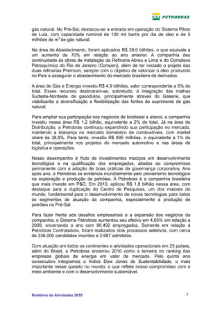 gás natural. No Pré-Sal, destacou-se a entrada em operação do Sistema Piloto
de Lula, com capacidade nominal de 100 mil barris por dia de óleo e de 5
milhões de m3 de gás natural.

Na área de Abastecimento, foram aplicados R$ 28,0 bilhões, o que equivale a
um aumento de 70% em relação ao ano anterior. A companhia deu
continuidade às obras de instalação da Refinaria Abreu e Lima e do Complexo
Petroquímico do Rio de Janeiro (Comperj), além de ter iniciado o projeto das
duas refinarias Premium, sempre com o objetivo de valorizar o óleo produzido
no País e assegurar o abastecimento do mercado brasileiro de derivados.

A área de Gás e Energia investiu R$ 4,9 bilhões, valor correspondente a 6% do
total. Esses recursos destinaram-se, sobretudo, à integração das malhas
Sudeste-Nordeste de gasodutos, principalmente através do Gasene, que
viabilizarão a diversificação e flexibilização das fontes de suprimento de gás
natural.

Para ampliar sua participação nos negócios de biodiesel e etanol, a companhia
investiu nessa área R$ 1,2 bilhão, equivalente a 2% do total. Já na área de
Distribuição, a Petrobras continuou expandindo sua participação no mercado,
mantendo a liderança no mercado doméstico de combustíveis, com market
share de 38,8%. Para tanto, investiu R$ 895 milhões, o equivalente a 1% do
total, principalmente nos projetos do mercado automotivo e nas áreas de
logística e operações.

Nosso desempenho é fruto de investimentos maciços em desenvolvimento
tecnológico e na qualificação dos empregados, aliados ao compromisso
permanente com a adoção de boas práticas de governança corporativa. Ano
após ano, a Petrobras se evidencia mundialmente pelo pioneirismo tecnológico
na exploração e produção de petróleo. A Petrobras é a companhia brasileira
que mais investe em P&D. Em 2010, aplicou R$ 1,8 bilhão nessa área, com
destaque para a duplicação do Centro de Pesquisas, um dos maiores do
mundo, fundamental para o desenvolvimento de novas tecnologias para todos
os segmentos de atuação da companhia, especialmente a produção de
petróleo no Pré-Sal.

Para fazer frente aos desafios empresariais e a expansão dos negócios da
companhia, o Sistema Petrobras aumentou seu efetivo em 4,65% em relação a
2009, encerrando o ano com 80.492 empregados. Somente em relação à
Petrobras Controladora, foram realizados dois processos seletivos, com cerca
de 336.000 candidatos inscritos e 2.687 admitidos.

Com atuação em todos os continentes e atividades operacionais em 25 países,
além do Brasil, a Petrobras encerrou 2010 como a terceira no ranking das
empresas globais de energia em valor de mercado. Pelo quinto ano
consecutivo integramos o Índice Dow Jones de Sustentabilidade, o mais
importante nesse quesito no mundo, o que reflete nosso compromisso com o
meio ambiente e com o desenvolvimento sustentável.




Relatório de Atividades 2010                                               7
 