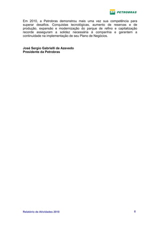 Em 2010, a Petrobras demonstrou mais uma vez sua competência para
superar desafios. Conquistas tecnológicas, aumento de reservas e de
produção, expansão e modernização do parque de refino e capitalização
recorde asseguram a solidez necessária à companhia e garantem a
continuidade na implementação de seu Plano de Negócios.


José Sergio Gabrielli de Azevedo
Presidente da Petrobras




Relatório de Atividades 2010                                       8
 