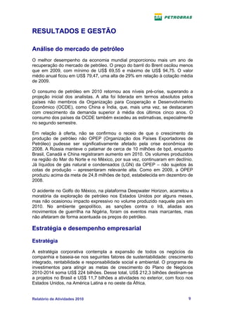 RESULTADOS E GESTÃO

Análise do mercado de petróleo
O melhor desempenho da economia mundial proporcionou mais um ano de
recuperação do mercado de petróleo. O preço do barril do Brent oscilou menos
que em 2009, com mínimo de US$ 69,55 e máximo de US$ 94,75. O valor
médio anual ficou em US$ 79,47, uma alta de 29% em relação à cotação média
de 2009.

O consumo de petróleo em 2010 retornou aos níveis pré-crise, superando a
projeção inicial dos analistas. A alta foi liderada em termos absolutos pelos
países não membros da Organização para Cooperação e Desenvolvimento
Econômico (OCDE), como China e Índia, que, mais uma vez, se destacaram
com crescimento da demanda superior à média dos últimos cinco anos. O
consumo dos países da OCDE também excedeu as estimativas, especialmente
no segundo semestre.

Em relação à oferta, não se confirmou o receio de que o crescimento da
produção de petróleo não OPEP (Organização dos Países Exportadores de
Petróleo) pudesse ser significativamente afetado pela crise econômica de
2008. A Rússia manteve o patamar de cerca de 10 milhões de bpd, enquanto
Brasil, Canadá e China registraram aumento em 2010. Os volumes produzidos
na região do Mar do Norte e no México, por sua vez, continuaram em declínio.
Já líquidos de gás natural e condensados (LGN) da OPEP – não sujeitos às
cotas de produção – apresentaram relevante alta. Como em 2009, a OPEP
produziu acima da meta de 24,8 milhões de bpd, estabelecida em dezembro de
2008.

O acidente no Golfo do México, na plataforma Deepwater Horizon, acarretou a
moratória da exploração de petróleo nos Estados Unidos por alguns meses,
mas não ocasionou impacto expressivo no volume produzido naquele país em
2010. No ambiente geopolítico, as sanções contra o Irã, aliadas aos
movimentos de guerrilha na Nigéria, foram os eventos mais marcantes, mas
não afetaram de forma acentuada os preços do petróleo.

Estratégia e desempenho empresarial

Estratégia
A estratégia corporativa contempla a expansão de todos os negócios da
companhia e baseia-se nos seguintes fatores de sustentabilidade: crescimento
integrado, rentabilidade e responsabilidade social e ambiental. O programa de
investimentos para atingir as metas de crescimento do Plano de Negócios
2010-2014 soma US$ 224 bilhões. Desse total, US$ 212,3 bilhões destinam-se
a projetos no Brasil e US$ 11,7 bilhões a atividades no exterior, com foco nos
Estados Unidos, na América Latina e no oeste da África.


Relatório de Atividades 2010                                               9
 