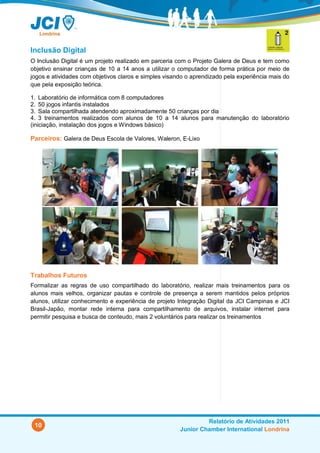 Inclusão Digital
O Inclusão Digital é um projeto realizado em parceria com o Projeto Galera de Deus e tem como
objetivo ensinar crianças de 10 a 14 anos a utilizar o computador de forma prática por meio de
jogos e atividades com objetivos claros e simples visando o aprendizado pela experiência mais do
que pela exposição teórica.

1. Laboratório de informática com 8 computadores
2. 50 jogos infantis instalados
3. Sala compartilhada atendendo aproximadamente 50 crianças por dia
4. 3 treinamentos realizados com alunos de 10 a 14 alunos para manutenção do laboratório
(iniciação, instalação dos jogos e Windows básico)

Parceiros: Galera de Deus Escola de Valores, Waleron, E-Lixo




Trabalhos Futuros
Formalizar as regras de uso compartilhado do laboratório, realizar mais treinamentos para os
alunos mais velhos, organizar pautas e controle de presença a serem mantidos pelos próprios
alunos, utilizar conhecimento e experiência de projeto Integração Digital da JCI Campinas e JCI
Brasil-Japão, montar rede interna para compartilhamento de arquivos, instalar internet para
permitir pesquisa e busca de conteudo, mais 2 voluntários para realizar os treinamentos




                                                                Relatório de Atividades 2011
 10
                                                       Junior Chamber International Londrina
 