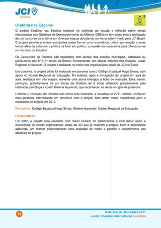 Oratória nas Escolas
O projeto Oratória nas Escolas consiste no estímulo ao estudo e reflexão sobre temas
relacionados aos Objetivos de Desenvolvimento do Milênio (ODM’s) e tem como eixo a realização
de um concurso de oratória em diversas etapas abordando um tema determinado pela JCI Brasil.
O projeto permite a jovens estudantes poder formar uma consciência crítica em relação a estes
temas além de estimular a prática de falar em público, competência necessária para diferenciar-se
no mercado de trabalho.

Os Concursos de Oratória são realizados com alunos das escolas municipais, estaduais ou
particulares das 8ª e 9ª séries do Ensino Fundamental, em etapas internas nas Escolas, Local,
Regional e Nacional. O projeto é realizado na maior das organizações locais da JCI no Brasil.

Em Londrina, o projeto piloto foi realizado em parceria com o Colégio Estadual Hugo Simas, com
apoio no Núcleo Regional de Educação. No entanto, após a divulgação do projeto em sala de
aula, realizada em três etapas, somente uma aluna entregou a ficha de inscrição. Esta, assim,
participou gratuitamente de um Curso de Oratória de 8 horas oferecido gratuitamente pela
instrutora, psicóloga e coach Gislene Isquierdo, que reconheceu na aluna um grande potencial.

Embora o Concurso de Oratória não tenha sido realizado, a iniciativa de 2011 permitiu conhecer
mais pessoas interessadas em contribuir com o projeto bem como maior experiência para a
realização do projeto em 2012.

Parceiros: Colégio Estadual Hugo Simas, Gislene Isquierdo, Núcleo Regional de Educação

Perspectivas
Em 2012, o projeto será realizado com maior número de participantes e com maior apoio e
experiência de outras organizações locais da JCI que já realizam o projeto. Com a experiência
adquirida, um melhor gerenciamento será realizado de modo a permitir o cumprimento dos
objetivos do projeto.




                                                                 Relatório de Atividades 2011
 11
                                                        Junior Chamber International Londrina
 