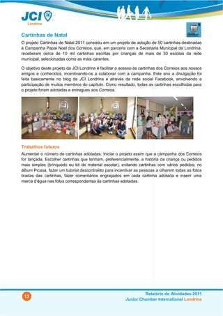 Cartinhas de Natal
O projeto Cartinhas de Natal 2011 consistiu em um projeto de adoção de 50 cartinhas destinadas
à Campanha Papai Noel dos Correios, que, em parceria com a Secretaria Municipal de Londrina,
receberam cerca de 10 mil cartinhas escritas por crianças de mais de 30 escolas da rede
municipal, selecionadas como as mais carentes.

O objetivo deste projeto da JCI Londrina é facilitar o acesso às cartinhas dos Correios aos nossos
amigos e conhecidos, incentivando-os a colaborar com a campanha. Este ano a divulgação foi
feita basicamente no blog da JCI Londrina e através da rede social Facebook, envolvendo a
participação de muitos membros do capítulo. Como resultado, todas as cartinhas escolhidas para
o projeto foram adotadas e entregues aos Correios.




Trabalhos futuros
Aumentar o número de cartinhas adotadas; Iniciar o projeto assim que a campanha dos Correios
for lançada; Escolher cartinhas que tenham, preferencialmente, a história da criança ou pedidos
mais simples (brinquedo ou kit de material escolar), evitando cartinhas com vários pedidos; no
álbum Picasa, fazer um tutorial descontraído para incentivar as pessoas a olharem todas as fotos
tiradas das cartinhas, fazer comentários engraçados em cada cartinha adotada e inserir uma
marca d’água nas fotos correspondentes às cartinhas adotadas.




                                                                 Relatório de Atividades 2011
 13
                                                        Junior Chamber International Londrina
 