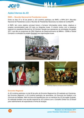 Ações Internas da JCI

RNPL – Reunião Nacional de Presidentes Locais
Entre os dias 27 e 30 de janeiro a JCI Londrina participou da RNPL e RPN 2011 (Reunião
Nacional de Presidentes Locais e Reunião de Presidentes Nacionais) na cidade de Curitiba/PR.

A RNPL tem como objetivo principal treinar e fornecer informações sobre metas, objetivos e
projetos recomendados pela JCI para os dirigentes locais. O evento contou com a presença
especial do presidente Mundial da JCI Kentaro Harada que apresentou as prioridades da gestão
2011, que são os programas da ONU Objetivos de Desenvolvimento do Milênio - ODMs e Global
Compact e a ativação do projeto Omoiyari nas organizações locais.




  JCI Londrina com o Presidente Mundial Kentaro Harada   Workshop Objetivos de Desenvolvimento do Milênio



Encontro Regional
A JCI Londrina participou no dia 09 de julho do Encontro Regional da JCI realizado em Campinas.
No Encontro Regional, a JCI Londrina participou de seminários, do Concurso de Oratório e do
Concurso de Debates. Além da troca de experiências com os membros da JCI da região Sudeste,
foi realizada também uma reunião especial da JCI Londrina com o Conselho Diretor da JCI Brasil
para realinhamento de expectativas e forma de atuação.




                                                                  Relatório de Atividades 2011
 14
                                                         Junior Chamber International Londrina
 