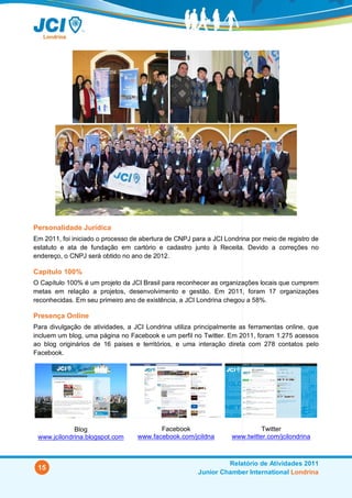 Personalidade Jurídica
Em 2011, foi iniciado o processo de abertura de CNPJ para a JCI Londrina por meio de registro de
estatuto e ata de fundação em cartório e cadastro junto à Receita. Devido a correções no
endereço, o CNPJ será obtido no ano de 2012.

Capítulo 100%
O Capítulo 100% é um projeto da JCI Brasil para reconhecer as organizações locais que cumprem
metas em relação a projetos, desenvolvimento e gestão. Em 2011, foram 17 organizações
reconhecidas. Em seu primeiro ano de existência, a JCI Londrina chegou a 58%.

Presença Online
Para divulgação de atividades, a JCI Londrina utiliza principalmente as ferramentas online, que
incluem um blog, uma página no Facebook e um perfil no Twitter. Em 2011, foram 1.275 acessos
ao blog originários de 16 paises e territórios, e uma interação direta com 278 contatos pelo
Facebook.




             Blog                         Facebook                          Twitter
 www.jcilondrina.blogspot.com      www.facebook.com/jcildna       www.twitter.com/jcilondrina



                                                                Relatório de Atividades 2011
 15
                                                       Junior Chamber International Londrina
 