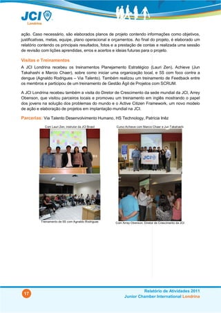 ação. Caso necessário, são elaborados planos de projeto contendo informações como objetivos,
justificativas, metas, equipe, plano operacional e orçamentos. Ao final do projeto, é elaborado um
relatório contendo os principais resultados, fotos e a prestação de contas e realizada uma sessão
de revisão com lições aprendidas, erros e acertos e ideias futuras para o projeto.

Visitas e Treinamentos
A JCI Londrina recebeu os treinamentos Planejamento Estratégico (Lauri Zen), Achieve (Jun
Takahashi e Marcio Chaer), sobre como iniciar uma organização local, e 5S com foco contra a
dengue (Agnaldo Rodrigues – Via Talento). Também realizou um treinamento de Feedback entre
os membros e participou de um treinamento de Gestão Ágil de Projetos com SCRUM.

A JCI Londrina recebeu também a visita do Diretor de Crescimento da sede mundial da JCI, Arrey
Obenson, que visitou parceiros locais e promoveu um treinamento em inglês mostrando o papel
dos jovens na solução dos problemas do mundo e o Active Citizen Framework, um novo modelo
de ação e elaboração de projetos em implantação mundial na JCI.

Parcerias: Via Talento Desenvolvimento Humano, HS Technology, Patrícia Inêz
             Com Lauri Zen, instrutor da JCI Brasil   Curso Achieve com Marcio Chaer e Jun Takahashi




          Treinamento de 5S com Agnaldo Rodrigues     Com Arrey Obenson, Diretor de Crescimento da JCI




                                                                     Relatório de Atividades 2011
 17
                                                            Junior Chamber International Londrina
 