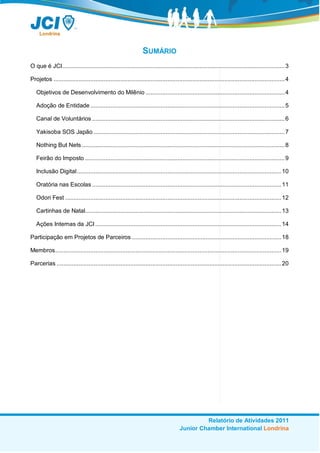 SUMÁRIO
O que é JCI..................................................................................................................................... 3

Projetos .......................................................................................................................................... 4

   Objetivos de Desenvolvimento do Milênio ................................................................................... 4

   Adoção de Entidade .................................................................................................................... 5

   Canal de Voluntários ................................................................................................................... 6

   Yakisoba SOS Japão .................................................................................................................. 7

   Nothing But Nets ......................................................................................................................... 8

   Feirão do Imposto ....................................................................................................................... 9

   Inclusão Digital.......................................................................................................................... 10

   Oratória nas Escolas ................................................................................................................. 11

   Odori Fest ................................................................................................................................. 12

   Cartinhas de Natal..................................................................................................................... 13

   Ações Internas da JCI ............................................................................................................... 14

Participação em Projetos de Parceiros ......................................................................................... 18

Membros....................................................................................................................................... 19

Parcerias ...................................................................................................................................... 20




                                                                                               Relatório de Atividades 2011
                                                                                      Junior Chamber International Londrina
 