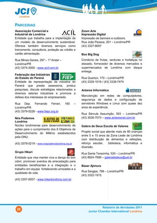 PARCERIAS
Associação Comercial e                               Zoom Arte
Industrial de Londrina                               Impressão Digital
Entidade que trabalha para a implantação de          Impressão de banners e outdoors.
um modelo de desenvolvimento sustentável.            Rua João Pessoa, 201 – Londrina/PR
Oferece também diversos serviços como                (43) 3327-8097
treinamento, consultoria, proteção ao crédito e
cartão alimentação.                                  Box Big Dog
Rua Minas Gerais, 297 – 1º Andar –                   Comércio de frutas, verduras e hortaliças no
Londrina/PR                                          atacado, fornecedor de diversos mercados e
(43) 3374-3000 - www.acil.com.br                     supermercados de Londrina com disque
                                                     entrega.
Federação das Indústrias
do Estado do Paraná                                  Rua Quartzo, 170 – Londrina/PR
Entidade de representação da indústria do            (43) 3329-1018 / (43) 3338-7474
Paraná que presta assessoria, produz
pesquisas, discute estratégias relacionadas a        Antares Informática
diversos setores industriais e promove a
defesa dos interesses do empresariado.               Manutenção em redes de computadores,
                                                     segurança de dados e configuração de
Rua Dep. Fernando Ferrari,              160      –   servidores Windows e Linux com quase dez
Londrina/PR                                          anos de experiência.
(43) 3379-5228 - www.fiepr.org.br
                                                     Rua Sérvula Assumção, 593 – Londrina/PR
Nós Podemos                                          (43) 3026-7073 – www.antaresnet.com.br
Londrina
Núcleo londrinense para desenvolvimento de           Galera de Deus Escola de Valores
ações para o cumprimento dos 8 Objetivos de
                                                     Projeto social que atende mais de 80 crianças
Desenvolvimento do Milênio estabelecidos
pela ONU.                                            entre 5 e 15 anos da Zona Leste de Londrina
                                                     com distribuição de alimentos e refeições,
(43) 3379-5219 - www.nospodemoslondrina.org.br       reforço escolar,     biblioteca, informática e
                                                     diversão.
Grupo Hikari
                                                     Rua Santa Terezinha, 520 – Londrina/PR
Entidade que visa manter viva a dança do bon         (43) 8824-7689 – galeradedeus@uel.br
odori, promover eventos de arrecadação para
entidades beneficentes e a integração e o            Bazar Ajimura
trabalho em equipe fortalecendo amizades e a
                                                     Rua Sergipe, 798 – Londrina/PR
qualidade de vida.
                                                     (43) 3322-1915
(43) 3357-0057 - www.hikarilondrina.com.br




                                                                   Relatório de Atividades 2011
 20
                                                          Junior Chamber International Londrina
 