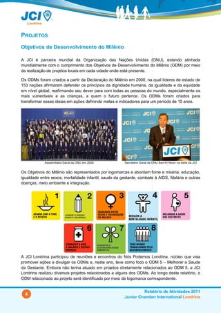 PROJETOS
Objetivos de Desenvolvimento do Milênio

A JCI é parceira mundial da Organização das Nações Unidas (ONU), estando alinhada
mundialmente com o cumprimento dos Objetivos de Desenvolvimento do Milênio (ODM) por meio
da realização de projetos locais em cada cidade onde está presente.

Os ODMs foram criados a partir da Declaração do Milênio em 2000, na qual líderes de estado de
153 nações afirmaram defender os princípios da dignidade humana, da igualdade e da equidade
em nível global, reafirmando seu dever para com todas as pessoas do mundo, especialmente os
mais vulneráveis e as crianças, a quem o futuro pertence. Os ODMs foram criados para
transformar essas ideias em ações definindo metas e indicadores para um período de 15 anos.




            Asseembleia Geral da ONU em 2000           Secretário Geral da ONU Ban-Ki Moon na sede da JCI


Os Objetivos do Milênio são representados por logomarcas e abordam fome e miséria, educação,
igualdade entre sexos, mortalidade infantil, saude da gestante, combate à AIDS, Malária e outras
doenças, meio ambiente e integração.




A JCI Londrina participou de reuniões e encontros do Nós Podemos Londrina, núcleo que visa
promover ações e divulgar os ODMs e, neste ano, teve como foco o ODM 5 – Melhorar a Saude
da Gestante. Embora não tenha atuado em projetos diretamente relacionados ao ODM 5, a JCI
Londrina realizou diversos projetos relacionados a alguns dos ODMs. Ao longo deste relatório, o
ODM relacionado ao projeto será identificado por meio da logomarca correspondente.


                                                                Relatório de Atividades 2011
  4
                                                       Junior Chamber International Londrina
 