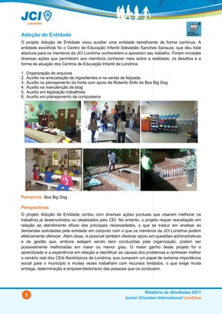 Adoção de Entidade
O projeto Adoção de Entidade visou auxiliar uma entidade beneficente de forma contínua. A
entidade escolhida foi o Centro de Educação Infantil Sebastião Sanches Sarauza, que deu total
abertura para os membros da JCI Londrina conhecerem e apoiarem seu trabalho. Foram iniciadas
diversas ações que permitiram aos membros conhecer mais sobre a realidade, os desafios e a
forma de atuação dos Centros de Educação Infantil de Londrina.

1.   Organização de arquivos
2.   Auxílio na arrecadação de ingredientes e na venda de feijoada
3.   Auxílio no planejamento da horta com apoio de Roberto Shiki do Box Big Dog
4.   Auxílio na manutenção de blog
5.   Auxílio em legislação trabalhista
6.   Auxílio em planejamento de composteira




Parceiros: Box Big Dog

Perspectivas
O projeto Adoção de Entidade contou com diversas ações pontuais que visaram melhorar os
trabalhos já desenvolvidos ou idealizados pelo CEI. No entanto, o projeto requer reavaliação em
relação ao atendimento eficaz das principais necessidades, o que se traduz em analisar as
demandas solicitadas pela entidade em conjunto com o que os membros da JCI Londrina podem
efetivamente oferecer. Além disso, é possível também oferecer apoio em questões administrativas
e de gestão que, embora estejam sendo bem conduzidas pela organização, podem ser
possivelmente melhoradas em maior ou menor grau. O maior ganho deste projeto foi o
aprendizado e a experiência em relação a identificar as causas dos problemas e conhecer melhor
o cenário real dos CEIs filantrópicos de Londrina, que cumprem um papel de extrema importância
social para o município e muitas vezes trabalham com recursos limitados, o que exige muita
entrega, determinação e empreendedorismo das pessoas que os conduzem.




                                                                 Relatório de Atividades 2011
     5
                                                        Junior Chamber International Londrina
 