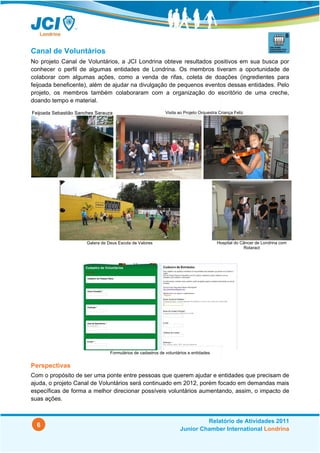 Canal de Voluntários
No projeto Canal de Voluntários, a JCI Londrina obteve resultados positivos em sua busca por
conhecer o perfil de algumas entidades de Londrina. Os membros tiveram a oportunidade de
colaborar com algumas ações, como a venda de rifas, coleta de doações (ingredientes para
feijoada beneficente), além de ajudar na divulgação de pequenos eventos dessas entidades. Pelo
projeto, os membros também colaboraram com a organização do escritório de uma creche,
doando tempo e material.

Feijoada Sebastião Sanches Sarauza                            Visita ao Projeto Orquestra Criança Feliz




                       Galera de Deus Escola de Valores                                  Hospital do Câncer de Londrina com
                                                                                                      Rotaract




                                  Formulários de cadastros de voluntários e entidades


Perspectivas
Com o propósito de ser uma ponte entre pessoas que querem ajudar e entidades que precisam de
ajuda, o projeto Canal de Voluntários será continuado em 2012, porém focado em demandas mais
específicas de forma a melhor direcionar possíveis voluntários aumentando, assim, o impacto de
suas ações.


                                                                              Relatório de Atividades 2011
  6
                                                                     Junior Chamber International Londrina
 