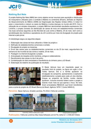 Nothing But Nets
O projeto Nothing But Nets (NBN) tem como objetivo enviar recursos para aquisição e distribuição
de mosquiteiros utilizados para o combate à Malária no continente africano, alinhado ao Objetivo
de Desenvolvimento do Milênio (ODM) da Organização das Nações Unidas (ONU). A meta 6 é
parar o crescimento e reduzir os casos de Malária e outras doenças no mundo até 2015. Com a
utilização de um simples mosquiteiro, o projeto NBN tem demonstrado resultados expressivos. Em
Londrina, o projeto consistiu da distribuição de caixas de troco em estabelecimentos comerciais
nas duas semanas seguintes ao Dia Mundial da Luta contra a Malária, 25 de maio, bem como a
sensibilização dos membros e apoiadores da JCI Londrina por meio de divulgação do projeto pela
Internet e pelo jornal.

A metodologia seguiu as seguintes etapas:

1. Elaboração das caixas de troco utilizando o folder do projeto e
2. Definição de estabelecimentos comerciais e contato;
3. Divulgação do projeto na imprensa;
4. Envio das caixas para os estabelecimentos comerciais no dia 23 de maio, segunda-feira da
semana do dia mundial da luta contra a malária, 25 de maio;
5. Postagem na internet divulgando o projeto;
6. Arrecadação de doações entre membros, amigos e colaboradores;
7. Recolhimento das caixas no dia 4 de junho;
8. Contabilização do total arrecadado e transferência do dinheiro para a JCI Brasil;
9. Elaboração de relatório de publicação do resultado.

                                             O Bazar Ajimura teve um importante papel no
                                             resultado final do projeto, na figura em ação a Sra.
                                             Tokiko Ajimura. Ela e a família ajudaram na
                                             divulgação da campanha, apresentando e explicando
                                             detalhadamente o projeto para cada um dos clientes.
                                             Graças ao empenho da família, muitos clientes
                                             ajudaram, inclusive levando folders sobre o projeto e
                                             doando muito mais do que apenas o troco. No total,
                                             foram arrecadados R$526,00, que foram transferidos
para a conta do projeto da JCI Brasil (Banco do Brasil, Agência 1876-7, Conta 34849-X).

Parceiros: Bazar Ajimura, Arnaldo Lanches, Pic Wich, Folha de Londrina.




                  Caixinhas confeccionadas para a ação                  Comprovante de depósito
Publicações: Folha de Londrina (http://www.folhaweb.com.br/?id_folha=2-1--3169-20110422)

                                                                  Relatório de Atividades 2011
  8
                                                         Junior Chamber International Londrina
 