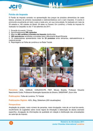 Feirão do Imposto
O Feirão do Imposto consistiu na apresentação dos preços de produtos alimentícios de cesta
básica, produtos de primeira necessidade e eletrodomésticos com e sem impostos. O evento é
promovido anualmente em todo o pais e neste ano, em sua nona edição, foi realizado em mais de
20 estados e 140 cidades do Brasil, 29 delas no Paraná. Em Londrina, o Feirão do Imposto foi
realizado no Calçadão no dia 17 de setembro de 2011.

1. Duração do evento: 3 horas
2. Aproximadamente 500 visitantes
3. Mais de 400 cartilhas A Sombra do Imposto distribuídas
4. 360 assinaturas recolhidas e enviadas para o Movimento Brasil Eficiente
5. 10 colaboradores apresentando mais de 25 produtos entre alimentos, eletroeletrônicos e
material escolar
6. Reportagens na Folha de Londrina e na Rede Tarobá




Parceiros: ACIL, CONAJE, CONJOVE-PR, FIEP, Móveis Brasília, Professor Eduardo
Nascimento Costa, Professora Rosangela Aparecida da Silveira, SINDIPANP, Zoom Arte

Publicações: Folha de Londrina, TV Tarobá

Publicações Digitais: ACIL, Blog, Slideshare (283 visualizações)

Perspectivas
Ampliação do projeto, maior número de parcerias, maior divulgação, mais de um local de evento,
recolhimento de sugestões sobre novas regras de tributação e elaboração de abaixo assinado
específico, divulgação de informações de qualidade em relação à distribuição das arrecadações
de cada tipo de imposto.



                                                               Relatório de Atividades 2011
  9
                                                      Junior Chamber International Londrina
 