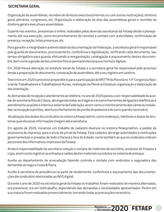 9
FETAEP
FETAEP
FETAEP
Anual
Anual
Anual
Relatório
Relatório
Relatório
Atividades
Atividades
Atividades
de
de
de 2020
2020
2020
SECRETARIA GERAL
Organização de assembleias, reuniões de diretoria executiva (internas ou com outras instituições), diretoria
geral, plenárias, congressos, etc. Organização e elaboração de atas das assembleias gerais e reuniões da
diretoriageraleexecutivaeassembleias.
Suporte nos eventos, presenciais e online, realizados pelas diversas secretarias da Fetaep desde o planeja-
mento até sua execução, como encaminhamento de convites e contato com autoridades, confirmação de
presença,recepção,listaspresenças,etc.
Para garantir a integridade e autenticidade da documentação da Federação, a secretaria geral é responsável
pela guarda de documentos, processamento, conferência e digitalização, verificando cada documento, seu
tempo obrigatório para guarda, efetuando a reorganização, catalogação e arquivamento destes documen-
tos,bemcomoagestãodedocumentosfísicospermanentes(arquivomorto)edigitais.
Em 2020 houve alteração no estatuto social da Fetaep e a secretaria geral foi responsável pelo processo
desdeapreparaçãododocumento,convocaçãodeassembleia,atéoseuregistroemcartório.
Teveinícioem2020oprocessopreparatórioparaaparticipaçãodoMSTTRdoParanáno13ºCongressoNaci-
onal de Trabalhadores e Trabalhadoras Rurais, realização da Plenária Estadual, organização e elaboração de
documentação.
Asdemandasderecepçãoeatendimentoaotelefone,noanode2020passouaserresponsabilidadedaauxi-
liar de secretariaRita de Cássia, abrangendo todas as triagens e encaminhamentosde ligações telefônicas e
atendimentoaopúblicointernoeexternodaFederação,assimcomoomonitoramentodascâmerasinstala-
dasnarecepçãoeportões,aberturaefechamentodoportãodepedestreedecarroquandonecessário.
Atualizaçãodosdadosdossindicatosnosistemafetaep/admin,comoendereços,telefonesedadosdedire-
toriasquandoessasinformaçõeschegamatéasecretaria.
Em agosto de 2020, iniciamos um trabalho de cadastro diversos no sistema fetaep/admin, a pedido da
assessoria de imprensa, para o envio de jornal da Fetaep. Este cadastro abrange autoridades e instituições
governamentais e privadas de todo o Paraná e fora do Estado, como também as que os sindicatos indicam
paraenviodosinformativosimpressosdaFetaep.
Ainda é responsabilidade da secretaria cotação e compra de materiais de escritório, produtos de limpeza e
copa,assimcomoregistrarasentradasesaídasdestesmateriaiseprodutosnosistemadeestoque.
Auxílio ao departamento de arrecadação fazendo controle e contato com sindicatos e seguradora das
demandasdoseguroCosta&Parra.
Auxílio à secretaria de previdência na parte de recebimento, conferência e arquivamento das documenta-
çõesdossindicatosrelacionadasaoINSSdigital.
Durante o ano de 2020 na secretaria geral da Fetaep os trabalhos foram realizados de maneira alternadas,
ora presencial, ora em teletrabalho, dependendo das demandas e necessidades apresentadas. Porém em
suamaioriaforamrealizadospresencialmente,tomandotodasasprecauçõesnecessária.
 