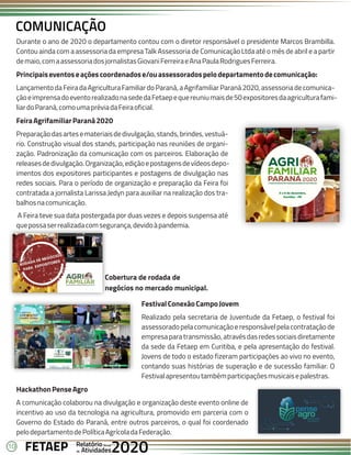 10 Anual
Anual
Anual
Relatório
Relatório
Relatório
Atividades
Atividades
Atividades
de
de
de 2020
2020
2020
FETAEP
FETAEP
FETAEP
Durante o ano de 2020 o departamento contou com o diretor responsável o presidente Marcos Brambilla.
Contou ainda com a assessoria da empresa Talk Assessoria de Comunicação Ltda até o mês de abril e a partir
demaio,comaassessoriadosjornalistasGiovaniFerreiraeAnaPaulaRodriguesFerreira.
Principaiseventoseaçõescoordenadose/ouassessoradospelodepartamentodecomunicação:
Lançamento da Feira da Agricultura Familiar do Paraná, a Agrifamiliar Paraná 2020, assessoria de comunica-
çãoeimprensadoeventorealizadonasededaFetaepequereuniumaisde50expositoresdaagriculturafami-
liardoParaná,comoumapréviadaFeiraoficial.
FeiraAgrifamiliarParaná2020
Preparaçãodasartesemateriaisdedivulgação,stands,brindes,vestuá-
rio. Construção visual dos stands, participação nas reuniões de organi-
zação. Padronização da comunicação com os parceiros. Elaboração de
releasesdedivulgação.Organização,ediçãoepostagensdevídeosdepo-
imentos dos expositores participantes e postagens de divulgação nas
redes sociais. Para o período de organização e preparação da Feira foi
contratada a jornalista Larissa Jedyn para auxiliar na realização dos tra-
balhosnacomunicação.
A Feira teve sua data postergada por duas vezes e depois suspensa até
quepossaserrealizadacomsegurança,devidoàpandemia.
COMUNICAÇÃO
FestivalConexãoCampoJovem
Realizado pela secretaria de Juventude da Fetaep, o festival foi
assessoradopelacomunicaçãoeresponsávelpelacontrataçãode
empresaparatransmissão,atravésdasredessociaisdiretamente
da sede da Fetaep em Curitiba, e pela apresentação do festival.
Jovens de todo o estado fizeram participações ao vivo no evento,
contando suas histórias de superação e de sucessão familiar. O
Festivalapresentoutambémparticipaçõesmusicaisepalestras.
HackathonPenseAgro
A comunicação colaborou na divulgação e organização deste evento online de
incentivo ao uso da tecnologia na agricultura, promovido em parceria com o
Governo do Estado do Paraná, entre outros parceiros, o qual foi coordenado
pelodepartamentodePolíticaAgrícoladaFederação.
Cobertura de rodada de
negócios no mercado municipal.
 