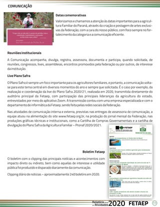 11
FETAEP
FETAEP
FETAEP
Anual
Anual
Anual
Relatório
Relatório
Relatório
Atividades
Atividades
Atividades
de
de
de 2020
2020
2020
Reuniõesinstitucionais
A Comunicação acompanha, divulga, registra, assessora, documenta e participa, quando solicitada, de
reuniões, congressos, lives, assembleias, encontros promovidos pela federação ou por outros, de interesse
dainstituição.
LivePlanoSafra
O Plano Safra é sempre um foco importante para os agricultores familiares, e portanto, a comunicação volta-
se para este tema central em diversos momentos do ano e sempre que solicitada. É o caso por exemplo, da
realização e coordenação da live do Plano Safra 2020/21, realizada em 2020, transmitida diretamente do
auditório principal da Fetaep, com participação das principais lideranças da agricultura do estado,
entrevistados por meio do aplicativo Zoom. A transmissão contou com uma empresa especializada e com o
departamentodeinformáticadaFetaep,sendofeitapelasredessociaisdafederação.
Nas atividades de comunicação interna e externa, previstas nas entregas de assessoria de comunicação, a
equipe atuou na alimentação do site www.fetaep.org.br, na produção do jornal mensal da Federação, nas
produções gráficas técnicas e institucionais, como a Cartilha de Compras Governamentais e a cartilha de
divulgaçãodoPlanoSafradaAgriculturaFamiliar–Pronaf2020/2021.
COMUNICAÇÃO
Boletim Fetaep
O boletim com o clipping das principais notícias e acontecimentos com
impacto direto ou indireto, bem como aquelas de interesse e utilidade
públicafoiproduzidoedisparadodiariamentedacomunicação.
Clippingdiáriodenoticias–aproximadamente240boletinsem2020.
Datascomemorativas
Valorizamosechamamosaatençãoàsdatasimportantesparaaagricul-
tura Familiar do Paraná, através da criação e postagem de artes exclusi-
vas da federação, com a cara do nosso público, com foco sempre no for-
talecimentodacategoriaeacomunicaçãoeficiente.
 