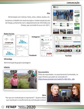 12 Anual
Anual
Anual
Relatório
Relatório
Relatório
Atividades
Atividades
Atividades
de
de
de 2020
2020
2020
FETAEP
FETAEP
FETAEP
COMUNICAÇÃO
VÍDEOS
Documentário
Filhos de assentados, no assentamento Contestado, na
Lapa-Paraná, que pode ser acessado em
https:/
/www.youtube.com/watch?v=9GJ-6Ou_y84
Série
“Por que ser sindicalizado é importante? ”: Quatro vídeos
que incentivam o recolhimento da contribuição sindical.
RedesSociais
Facebook
Instagram
YouTube
WhatsApp
Administraçãodegruposepostagens
Site
Alimentação com notícias, fotos, artes, vídeos, áudios, etc.
Iniciamos o trabalho de reestruturação e modernização do site
da Fetaep, juntamente com o departamento de informática da
Fetaep, que concluído foi ao ar em 2021.
 