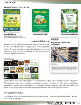 13
FETAEP
FETAEP
FETAEP
Anual
Anual
Anual
Relatório
Relatório
Relatório
Atividades
Atividades
Atividades
de
de
de 2020
2020
2020
Assessoria de Imprensa
Na relação com os veículos de mídia deu continuidade ao trabalho
de relacionamento com jornais e empresas de comunicação com
objetivo de pautar e posicionar a atuação da Fetaep, promover e
defender o interesse da agricultura familiar em matérias
jornalísticasetextosdeopinião.
Criaçãodearte
A comunicação criou artes especiais para as redes sociais da Fetaep como Fecebook, Youtube, Instagram e
Whatsapp, jornal entre outros meios de comunicação, sempre com o objetivo de melhor atingir o público alvo,
trabalhadores rurais e agricultores familiares, ressaltando datas importantes, prestação de serviços como
prazosdeDAP,atualizaçãodorebanho,eadivulgaçãodeeventosvoltadosaoagricultorfamiliar.
MinutoAgrifamiliarFetaep
Entrevistaemáudiosobretemasrelevantesedeinteressedosagricultores,enviadaporwhatsappepostada
nositewww.fetaep.org.br.
Jornal da Fetaep
Redação, pauta, edição, fotos,
pesquisa e postagem nos correios.
Cartilha do PRONAF Cartilha Compra Direta
MATERIAISEIMPRESSOSESPECIAIS
COMUNICAÇÃO
 