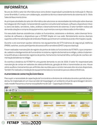 14 Anual
Anual
Anual
Relatório
Relatório
Relatório
Atividades
Atividades
Atividades
de
de
de 2020
2020
2020
FETAEP
FETAEP
FETAEP
INFORMÁTICA
No ano de 2020 o setor de informática teve como diretor responsável o presidente da instituição Sr. Marcos
Junior Brambilla. E contou com colaboração, assistência técnica e desenvolvimento de sistemas do Sr. Silvio
SalesdoNascimentoJúnior.
As principais atividades do setor de informática são solucionar as necessidades da instituição sobre diversas
tecnologiasdeinformação.Compreendendosuporteeconsultoriadehardware,software,dispositivosmóve-
is, banco de dados, servidores, redes, análises e desenvolvimento de sistemas. O setor também realiza sob
demandacotaçõesecomprasdeequipamentos,suprimentoseserviçosrelacionadosàinformática.
Foi executado diversas assistências a todos os funcionários, assessores e diretores, sobre diversas ferra-
mentas de softwares e dispositivos que a FETAEP dispõe em sua sede. Remotamente ocorreu diversos
suportesconformesolicitaçõesdesindicatosfiliadosqueentramemcontatobuscandoinformaçõeseajuda.
Durante o ano ocorreram ajustes rotineiros nos equipamentos de CFTV (câmeras de segurança), telefonia
(PABX),switches,accesspoint(pontosdeacessowifi)eservidores(DHCP,arquivoebackup).
Foram realizadas manutenções de registro de pontos de todos os funcionários da FETAEP, o que compreen-
de:cadastroedesligamentosdefuncionáriosnosistema,registrodebiometrianorelógio,coletaetratamen-
to (justificativas e abonos) dos registros de pontos, fechamento mensal da folha, confecção de crachás e ali-
mentaçãodebobinasnorelógio.
Os eventos à distância da FETAEP foi uma grande demanda no ano de 2020. O setor foi responsável pela
manutenção de contas em websites de videoconferências, geração de links e transmissões ao vivo. Houve
vários auxílios e treinamentos aos anfitriões das reuniões para o correto manuseio dos recursos disponíveis.
Tambémfoirealizadoainstalaçãodeequipamentosbásicosnecessáriosparaasvideoconferências.
PLATAFORMADECAPACITAÇÃOÀDISTÂNCIA
Para suprir a necessidade de capacitação de funcionários e diretores de sindicatos durante o período de pan-
demia, foi implantado em um novo servidor de hospedagem um ambiente virtual de aprendizagem denomi-
nadomoodle.PassamosachamaressaplataformadeCaD–CapacitaçãoàDistância.
https:/
/fetaep.com.br/ead/
CaD
CaD
CaD Capacitação à Distância da FETAEP
 