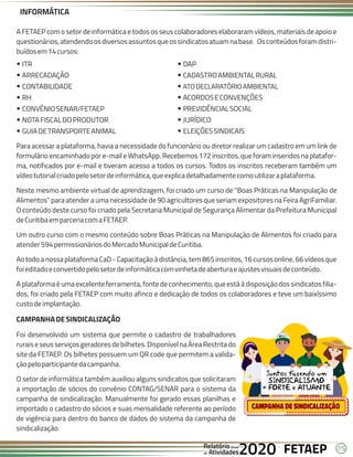 15
FETAEP
FETAEP
FETAEP
Anual
Anual
Anual
Relatório
Relatório
Relatório
Atividades
Atividades
Atividades
de
de
de 2020
2020
2020
A FETAEP com o setor de informática e todos os seus colaboradores elaboraram vídeos, materiais de apoio e
questionários,atendendoosdiversosassuntosqueossindicatosatuamnabase. Osconteúdosforamdistri-
buídosem14cursos:
ITR
Ÿ
ARRECADAÇÃO
Ÿ
CONTABILIDADE
Ÿ
RH
Ÿ
CONVÊNIOSENAR/FETAEP
Ÿ
NOTAFISCALDOPRODUTOR
Ÿ
GUIADETRANSPORTEANIMAL
Ÿ
DAP
Ÿ
CADASTROAMBIENTALRURAL
Ÿ
ATODECLARATÓRIOAMBIENTAL
Ÿ
ACORDOSECONVENÇÕES
Ÿ
PREVIDÊNCIALSOCIAL
Ÿ
JURÍDICO
Ÿ
ELEIÇÕESSINDICAIS
Ÿ
Para acessar a plataforma, havia a necessidade do funcionário ou diretor realizar um cadastro em um link de
formulário encaminhado por e-mail e WhatsApp. Recebemos 172 inscritos, que foram inseridos na platafor-
ma, notificados por e-mail e tiveram acesso a todos os cursos. Todos os inscritos receberam também um
vídeotutorialcriadopelosetordeinformática,queexplicadetalhadamentecomoutilizaraplataforma.
Neste mesmo ambiente virtual de aprendizagem, foi criado um curso de “Boas Práticas na Manipulação de
Alimentos” para atender a uma necessidade de 90 agricultores que seriam expositores na Feira AgriFamiliar.
O conteúdo deste curso foi criado pela Secretaria Municipal de Segurança Alimentar da Prefeitura Municipal
deCuritibaemparceriacomaFETAEP.
Um outro curso com o mesmo conteúdo sobre Boas Práticas na Manipulação de Alimentos foi criado para
atender594permissionáriosdoMercadoMunicipaldeCuritiba.
Ao todo a nossa plataforma CaD - Capacitação à distância, tem 865 inscritos, 16 cursos online, 66 vídeos que
foieditadoeconvertidopelosetordeinformáticacomvinhetadeaberturaeajustesvisuaisdeconteúdo.
A plataforma é uma excelente ferramenta, fonte de conhecimento, que está à disposição dos sindicatos filia-
dos, foi criado pela FETAEP com muito afinco e dedicação de todos os colaboradores e teve um baixíssimo
custodeimplantação.
CAMPANHADESINDICALIZAÇÃO
Foi desenvolvido um sistema que permite o cadastro de trabalhadores
ruraiseseusserviçosgeradoresdebilhetes.DisponívelnaÁreaRestritado
site da FETAEP. Os bilhetes possuem um QR code que permitem a valida-
çãopeloparticipantedacampanha.
O setor de informática também auxiliou alguns sindicatos que solicitaram
a importação de sócios do convênio CONTAG/SENAR para o sistema da
campanha de sindicalização. Manualmente foi gerado essas planilhas e
importado o cadastro do sócios e suas mensalidade referente ao período
de vigência para dentro do banco de dados do sistema da campanha de
sindicalização.
INFORMÁTICA
 