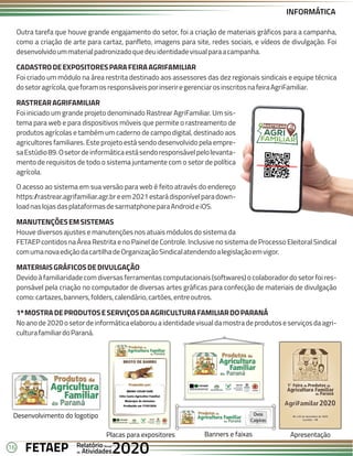 16 Anual
Anual
Anual
Relatório
Relatório
Relatório
Atividades
Atividades
Atividades
de
de
de 2020
2020
2020
FETAEP
FETAEP
FETAEP
Outra tarefa que houve grande engajamento do setor, foi a criação de materiais gráficos para a campanha,
como a criação de arte para cartaz, panfleto, imagens para site, redes sociais, e vídeos de divulgação. Foi
desenvolvidoummaterialpadronizadoquedeuidentidadevisualparaacampanha.
CADASTRODEEXPOSITORESPARAFEIRAAGRIFAMILIAR
Foi criado um módulo na área restrita destinado aos assessores das dez regionais sindicais e equipe técnica
dosetoragrícola,queforamosresponsáveisporinseriregerenciarosinscritosnafeiraAgriFamiliar.
RASTREARAGRIFAMILIAR
Foi iniciado um grande projeto denominado Rastrear AgriFamiliar. Um sis-
tema para web e para dispositivos móveis que permite o rastreamento de
produtos agrícolas e também um caderno de campo digital, destinado aos
agricultores familiares. Este projeto está sendo desenvolvido pela empre-
saEstúdio89.Osetordeinformáticaestásendoresponsávelpelolevanta-
mento de requisitos de todo o sistema juntamente com o setor de política
agrícola.
O acesso ao sistema em sua versão para web é feito através do endereço
https:/
/rastrear.agrifamiliar.agr.breem2021estarádisponívelparadown-
loadnaslojasdasplataformasdesarmatphoneparaAndroideiOS.
MANUTENÇÕESEMSISTEMAS
Houve diversos ajustes e manutenções nos atuais módulos do sistema da
FETAEP contidos na Área Restrita e no Painel de Controle. Inclusive no sistema de Processo Eleitoral Sindical
comumanovaediçãodacartilhadeOrganizaçãoSindicalatendendoalegislaçãoemvigor.
MATERIAISGRÁFICOSDEDIVULGAÇÃO
Devido à familiaridade com diversas ferramentas computacionais (softwares) o colaborador do setor foi res-
ponsável pela criação no computador de diversas artes gráficas para confecção de materiais de divulgação
como:cartazes,banners,folders,calendário,cartões,entreoutros.
1ºMOSTRADEPRODUTOSESERVIÇOSDAAGRICULTURAFAMILIARDOPARANÁ
No ano de 2020 o setor de informática elaborou a identidade visual da mostra de produtos e serviços da agri-
culturafamiliardoParaná.
Desenvolvimento do logotipo
Placas para expositores
AgriFamilar2020
AgriFamilar
06 a 03 de dezembro de 2020
Curitiba - PR
Apresentação
Banners e faixas
INFORMÁTICA
 