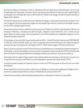 18 Anual
Anual
Anual
Relatório
Relatório
Relatório
Atividades
Atividades
Atividades
de
de
de 2020
2020
2020
FETAEP
FETAEP
FETAEP
ORGANIZAÇÃO SINDICAL
Orientamos todos os Sindicatos, tanto os representantes dos Agricultores (as) familiares como os dos
Assalariados (as), baseando-se sempre na lei, quanto aos documentos necessários para regularização e
atualização como entidade de classe no Ministério do Trabalho e Emprego, através da Superintendência
RegionaldoTrabalho.
OProtocolodeprocessosnoMinistériodoTrabalhoeEmprego,inclusiveparticipardediscussõeson-line
com os agentes acerca de possíveis exigências não devidas permaneceu sendo uma atividade usual no
anode2020naOrganizaçãoSindical.
Sempre buscando orientare analisar processos acerca da filiação, do estatuto, das eleições sindicais e os
processos eleitorais, e mudanças de denominação, categoria e base territorial, com o intuito de que
sejam feitos em data correta, com transparência e em conformidade com a legislação vigente e com o
EstatutoSocialdecadaSTTR.
Emdestaquenoanode2020,houveapublicaçãonoD.O.U.-DiárioOficialdaUniãodanovaPORTARIANº
17.593, DE 24 DE JULHO DE 2020, que trouxe mudanças de procedimentos para solicitação de registro
sindicaledemaistramitaçõesdesolicitaçõesnoM.T.E.eMJeaindarevogouasPortariasanteriores.
SeguiucontínuaaaderênciadosSTTRsaoSistemanaáreaRestritaeautilizaçãodaCartilhadaOrganiza-
çãoSindical,onúmerodeadeptoscontinuousendoconsiderável.EssainclusãodosSTTR'snoSistemada
árearestritadoSiteestápossibilitandoatualizaçãocadastral,deestatutoedeprocessoeleitoral.
OSecretáriodeFormaçãoeOrganizaçãoSindicalatendeefetivamentetodososSindicatos,inclusivecom
visitasafimdecriarlaçoseafortalecerasustentabilidadeerepresentatividadedessesSTTR's.
O projeto de padronização do Estatuto Social em todos os STTR's do estado do Paraná continua sendo
empregado.
Nosso trabalho é criar ferramentas e atalhos que simplifiquem a burocracia exigida pelos Órgãos Gover-
namentais,objetivandobeneficiarsempreoTrabalhadorRuralatravésdoSTTR.
DestacamosquetodasasdemandasdaSecretariaforamrealizadascomêxitonoanode2020.
 