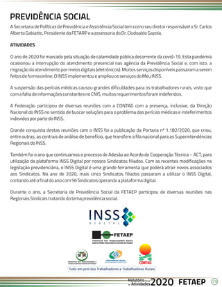 19
FETAEP
FETAEP
FETAEP
Anual
Anual
Anual
Relatório
Relatório
Relatório
Atividades
Atividades
Atividades
de
de
de 2020
2020
2020
ASecretariadePolíticasdePrevidênciaeAssistênciaSocialtemcomoseudiretorresponsáveloSr.Carlos
AlbertoGabiatto,PresidentedaFETARPeaassessoriadoDr.ClodoaldoGazola.
ATIVIDADES
O ano de 2020 foi marcado pela situação de calamidade pública decorrente da covid-19. Esta pandemia
ocasionou a interrupção do atendimento presencial nas agência da Previdência Social e, com isto, a
migraçãodoatendimentopormeiosdigitais(eletrônicos).Muitosserviçosdisponíveispassaramaserem
feitosdeformaonline.OINSSimplementoueampliouosserviçosdoMeuINSS.
A suspensão das perícias médicas causou grandes dificuldades para os trabalhadores rurais, visto que
comafaltadeinformaçõesconstantesnoCNIS,muitosrequerimentosforamindeferidos.
A Federação participou de diversas reuniões com a CONTAG com a presença, inclusive, da Direção
Nacional do INSS no sentido de buscar soluções para o problema das perícias médicas e indeferimentos
indevidosporpartedoINSS.
Grande conquista destas reuniões com o INSS foi a publicação da Portaria nº 1.182/2020, que criou,
entre outras, as centrais de análise de benefício, que transfere a fila nacional para as Superintendências
RegionaisdoINSS.
Também foi o ano que continuamos o processo de Adesão ao Acordo de Cooperação Técnica – ACT, para
utilização da plataforma INSS Digital por nossos Sindicatos filiados. Com as recentes modificações na
legislação previdenciária, o INSS Digital é uma grande ferramenta que poderá atrair novos associados
aos Sindicatos. No ano de 2020, mais cinco Sindicatos filiados passaram a utilizar o INSS Digital,
contandoatéofinaldoanocom56Sindicatosoperandoaplataformadigital.
Durante o ano, a Secretaria de Previdência Social da FETAEP participou de diversas reuniões nas
RegionaisSindicaistratandodotemaprevidênciasocial.
PREVIDÊNCIA SOCIAL
 