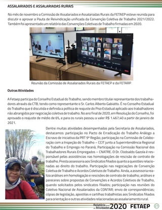 21
FETAEP
FETAEP
FETAEP
Anual
Anual
Anual
Relatório
Relatório
Relatório
Atividades
Atividades
Atividades
de
de
de 2020
2020
2020
No mês de novembro a Comissão de Assalariados e Assalariadas Rurais da FETAEP esteve reunida para
discutir e aprovar a Pauta de Reivindicação unificada da Convenção Coletiva de Trabalho 2021/2022.
TambémfoiapresentadoumrelatóriodasConvençõesColetivasdeTrabalhofirmadasem2020.
ASSALARIADOS E ASSALARIADAS RURAIS
OutrasAtividades
AFetaepparticipadoConselhoEstadualdoTrabalho,sendomembrotitularrepresentantedostrabalha-
dores através da CTB, tendo como representante o Sr. Carlos Alberto Gabiatto. É no Conselho Estadual
do Trabalho que é discutida e definida a política de reajuste do Piso Estadual aplicado aos trabalhadores
nãoabrangidospornegociaçãocoletivadetrabalho.Noanofinalde2020,emResoluçãodoConselho,foi
aprovado o reajuste de médio de 6%, e para os rurais passou a valer R$ 1.467,40 a partir de janeiro de
2021.
Dentre muitas atividades desempenhadas pela Secretaria de Assalariados,
destacamos: participação no Pacto de Erradicação do Trabalho Análogo a
Escravo de iniciativa da PRT 9ª Região; participação na Comissão de Colabo-
ração com a Inspeção do Trabalho – CCIT junto a Superintendência Regional
do Trabalho e Emprego no Paraná; Participação na Comissão Nacional dos
Trabalhadores Rurais Empregados – CNATRE. O Dr. Clodoaldo Gazola é res-
ponsável pelas assistências nas homologações de rescisão de contrato de
trabalho.PrestaassessoriaaosSindicatosfiliadosquantoaquestõesrelacio-
nadas ao direito do trabalho. Participação nas negociações de Convenção
Coletiva de Trabalho e Acordos Coletivos de Trabalho. Ainda, a assessoria rea-
liza análises em homologação e rescisões de contrato de trabalho; análises e
pareceres sobre propostas de Convenções e Acordos Coletivos de Trabalho,
quando solicitados pelos sindicatos filiados; participação nas reuniões do
Coletivo Nacional de Assalariados da CONTAR; envio de correspondências;
cópias de legislação, apostilas e cartilhas trabalhistas aos Sindicatos filiados
paraorientaçãoeoutrasatividadesrelacionadasaoassalariamentorural.
Reunião da Comissão de Assalariados Rurais da FETAEP e da FETARP
 