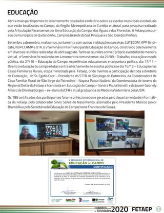 23
FETAEP
FETAEP
FETAEP
Anual
Anual
Anual
Relatório
Relatório
Relatório
Atividades
Atividades
Atividades
de
de
de 2020
2020
2020
Abrilemaioparticipamosdolevantamentodosdadoserelatóriosobreasescolasmunicipaiseestaduais
que estão localizadas no Campo, da Região Metropolitana de Curitiba e Litoral, para pesquisa realizada
pela Articulação Paranaense por Uma Educação do Campo, das Águas e das Florestas. A Fetaep pesqui-
souosmunicípiosdeQuitandinha,CampinaGrandedoSul,PiraquaraeSãoJosédosPinhais.
Setembro a dezembro, realizamos, juntamente com outras instituições parceiras: LUTECOM, APP Sindi-
cato, NUPECAMP e UTP, o V Seminário Intermunicipal de Educação do Campo, construído coletivamente
emdiversasreuniõesrealizadasdeabrilaagosto.Tantoasreuniõescomoopróprioeventofoidemaneira
virtual, oSemináriofoirealizadoem4momentoscomostemas:dia29/09–Trabalho,educaçãoeescola
pública, dia 27/10 – Educação do Campo, experiências educacionais e conjuntura política, dia 17/11 –
Direitoàeducaçãodocampoelutascontraofechamentodeescolaspúblicasedia16/12–Educaçãonas
Casas Familiares Rurais, etapa ministrada pela Fetaep, onde tivemos a participação de toda a diretoria
da Federação, do Sr. Egidio Facci - Presidente do STTR de São Jorge do Patrocínio, da Coordenadora da
Casa Familiar Rural de São Jorge do Patrocínio - Nayara Palozi Natário, da Coordenadora de Jovens da
RegionalOestedaFetaepelicenciadaemEducaçãodoCampo-SandraPaulaBonettiedaJovemGabriely
AmarodeOliveiraBorges–ex-alunadaCFReatualgraduandadeMedicinaVeterináriapelaUEM.
Os 195 certificados dos participantes foram confeccionados e gerados pelo departamento de informáti-
ca da Fetaep, pelo colaborador Silvio Salles do Nascimento, assinados pelo Presidente Marcos Junior
BrambillaepelaSecretáriadeEducaçãodoCampoIvoneFranciscadeSouza.
EDUCAÇÃO
 