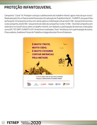 24 Anual
Anual
Anual
Relatório
Relatório
Relatório
Atividades
Atividades
Atividades
de
de
de 2020
2020
2020
FETAEP
FETAEP
FETAEP
Campanha “ Covid 19, Protejam crianças e adolescentes do trabalho infantil, agora mais do que nunca”.
RealizadopeloFórumNacionaldePrevençãoeErradicaçãodoTrabalhoInfantil–FUNPETI,doqualaFeta-
epfazparte.ACampanhacontoucomváriasaçõesemobilizaçãovirtual:dia01/06-lançamentodamúsi-
cadacampanha,dia02/06-lançamentodovídeodacampanhaenodia12/06–DiaDdaCampanhacom
webinário no Canal Futura sobre o trabalho infantil, com debates e participação de diversas instituições
comoOIT,TST,MPT,FUNPETIeSIT.Aindaforamrealizadas“lives”temáticascomaparticipaçãodeJuízes,
Procuradores,AuditoresFiscaisdoTrabalhoeintegrantesdosFórunsEstaduais.
PROTEÇÃO INFANTOJUVENIL
 