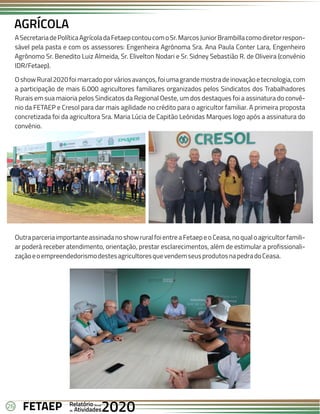 26 Anual
Anual
Anual
Relatório
Relatório
Relatório
Atividades
Atividades
Atividades
de
de
de 2020
2020
2020
FETAEP
FETAEP
FETAEP
ASecretariadePolíticaAgrícoladaFetaepcontoucomoSr.MarcosJuniorBrambillacomodiretorrespon-
sável pela pasta e com os assessores: Engenheira Agrônoma Sra. Ana Paula Conter Lara, Engenheiro
Agrônomo Sr. Benedito Luiz Almeida, Sr. Elivelton Nodari e Sr. Sidney Sebastião R. de Oliveira (convênio
IDR/Fetaep).
OshowRural2020foimarcadoporváriosavanços,foiumagrandemostradeinovaçãoetecnologia,com
a participação de mais 6.000 agricultores familiares organizados pelos Sindicatos dos Trabalhadores
Rurais em sua maioria pelos Sindicatos da Regional Oeste, um dos destaques foi a assinatura do convê-
nio da FETAEP e Cresol para dar mais agilidade no crédito para o agricultor familiar. A primeira proposta
concretizada foi da agricultora Sra. Maria Lúcia de Capitão Leônidas Marques logo após a assinatura do
convênio.
AGRÍCOLA
OutraparceriaimportanteassinadanoshowruralfoientreaFetaepeoCeasa,noqualoagricultorfamili-
ar poderá receber atendimento, orientação, prestar esclarecimentos, além de estimular a profissionali-
zaçãoeoempreendedorismodestesagricultoresquevendemseusprodutosnapedradoCeasa.
 