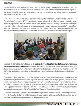 27
FETAEP
FETAEP
FETAEP
Anual
Anual
Anual
Relatório
Relatório
Relatório
Atividades
Atividades
Atividades
de
de
de 2020
2020
2020
Também no show rural, a Fetaep apoiou o Encontro Técnico da Asbraer - Associação Brasileira das Enti-
dades Estaduais de Assistência Técnica e Extensão Rural, destacando a importância de se estar pensan-
do na agricultura familiar nos projetos discutidos pela assistência técnica, para assim ter mais pessoas
nocampocomqualidadedevida.
Com o intuito de alavancar o convênio e capacitar dirigentes sindicais e funcionários dos Sindicatos dos
Trabalhadores/asRurais–STTRs,paraatuaremcomcréditoruralcomoProgramaNacionaldeFortaleci-
mento da Agricultura Familiar – Pronaf com a Cresol, foi realizado uma formação para tratar sobre a par-
ceria entre Fetaep e Cresol, no qual foram abordados os temas: principais normativas do Programa Naci-
onaldeFortalecimentodaAgriculturaFamiliar-Pronaf,opassoapassopararealizaçãodeumaproposta
doPronafcusteioeinvestimento,adocumentaçãonecessária,acompanhamentoeformalização.
AGRÍCOLA
Este ano foi marcado pela realização da 1ª Mostra de Produtos e Serviços da Agricultura Familiar do
Paraná uma iniciativa da FETAEP, com apoio da Prefeitura Municipal de Curitiba, do Governo do Estado,
da Secretaria da Agricultura e Abastecimento, do Instituto de Desenvolvimento Rural do Paraná IDR-PR,
do Serviço Nacional de Aprendizagem Rural (Senar) e dos Sindicatos de Trabalhadores e Trabalhadoras
Rurais.
Esta primeira mostra de produtos foi um sucesso, tivemos agricultores familiares que trouxeram para
expor diversos produtos como: frutas, legumes, verduras, embutidos, queijos, geleias, compotas, e tive-
ram também aulas show com os chefs de cozinha: Gastronomia Funcional com Iracema Bertoco Briane-
se do Centro Europeu; Mel de Jataí na gastronomia com Gabriela Carvalho do Quintana Gastronomia;
PãesespeciaisefarinhasapropriadascomReneSeifertdaCasadaVideira–Wittmarsum;ecritériospara
umqueijodequalidadecomFláviaRogoskidoBomVivantdoMercadoMunicipal.
Diante do sucesso desta primeira mostra foi firmado junto com o prefeito Rafael Greca e os parceiros a 1
Feira de Produtos da Agricultura Familiar programada para ser realizada em frente ao mercado munici-
pal,parapromoveredivulgarosprodutosdaagriculturafamiliar.
 