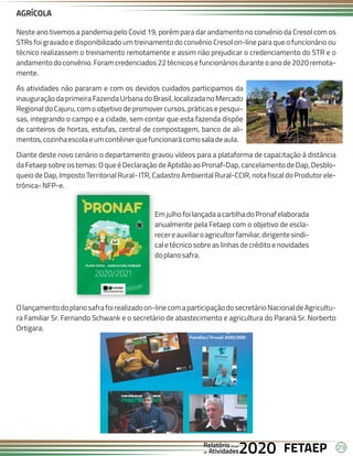 29
FETAEP
FETAEP
FETAEP
Anual
Anual
Anual
Relatório
Relatório
Relatório
Atividades
Atividades
Atividades
de
de
de 2020
2020
2020
Neste ano tivemos a pandemia pelo Covid 19, porém para dar andamento no convênio da Cresol com os
STRs foi gravado e disponibilizado um treinamento do convênio Cresol on-line para que o funcionário ou
técnico realizassem o treinamento remotamente e assim não prejudicar o credenciamento do STR e o
andamentodo convênio. Foram credenciados 22 técnicos e funcionários duranteo ano de 2020 remota-
mente.
As atividades não pararam e com os devidos cuidados participamos da
inauguração da primeira Fazenda Urbana do Brasil, localizada no Mercado
Regional do Cajuru, com o objetivo de promover cursos, práticas e pesqui-
sas, integrando o campo e a cidade, sem contar que esta fazenda dispõe
de canteiros de hortas, estufas, central de compostagem, banco de ali-
mentos,cozinhaescolaeumcontêinerquefuncionarácomosaladeaula.
Diante deste novo cenário o departamento gravou vídeos para a plataforma de capacitação à distância
da Fetaep sobre os temas: O que é Declaração de Aptidão ao Pronaf-Dap, cancelamento de Dap, Desblo-
queio de Dap, Imposto Territorial Rural- ITR, Cadastro Ambiental Rural-CCIR, nota fiscal do Produtor ele-
trônica-NFP-e.
AGRÍCOLA
EmjulhofoilançadaacartilhadoPronafelaborada
anualmente pela Fetaep com o objetivo de escla-
recereauxiliaroagricultorfamiliar,dirigentesindi-
caletécnicosobreaslinhasdecréditoenovidades
doplanosafra.
Olançamentodoplanosafrafoirealizadoon-linecomaparticipaçãodosecretárioNacionaldeAgricultu-
ra Familiar Sr. Fernando Schwank e o secretário de abastecimento e agricultura do Paraná Sr. Norberto
Ortigara.
 