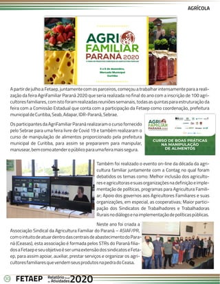 30 Anual
Anual
Anual
Relatório
Relatório
Relatório
Atividades
Atividades
Atividades
de
de
de 2020
2020
2020
FETAEP
FETAEP
FETAEP
A partir de julho a Fetaep, juntamente com os parceiros, começou a trabalhar intensamente para a reali-
zação da feira AgriFamiliar Paraná 2020 que seria realizada no final do ano com a inscrição de 100 agri-
cultores familiares, com isto foram realizadas reuniões semanais, todas as quintas para estruturação da
feira com a Comissão Estadual que conta com a participação da Fetaep como coordenação, prefeitura
municipaldeCuritiba,Seab,Adapar,IDR-Paraná,Sebrae.
Os participantes da AgriFamiliar Paraná realizaram o curso fornecido
pelo Sebrae para uma feira livre de Covid 19 e também realizaram o
curso de manipulação de alimentos proporcionado pela prefeitura
municipal de Curitiba, para assim se prepararem para manipular,
manusear,bemcomoatenderopúblicoparaumafeiramaissegura.
AGRÍCOLA
Também foi realizado o evento on-line da década da agri-
cultura familiar juntamente com a Contag no qual foram
debatidos os temas como: Melhor inclusão dos agriculto-
reseagricultorasesuasorganizaçõesnadefiniçãoeimple-
mentação de políticas, programas para Agricultura Famili-
ar; Apoio dos governos aos Agricultores Familiares e suas
organizações, em especial, as cooperativas; Maior partici-
pação dos Sindicatos de Trabalhadores e Trabalhadoras
Ruraisnodiálogoenaimplementaçãodepolíticaspúblicas.
Neste ano foi criada a
Associação Sindical da Agricultura Familiar do Paraná – ASIAF/PR,
comointuitodeatuardentrodascentraisdeabastecimentodoPara-
ná (Ceasas), esta associação é formada pelos STRs do Paraná filia-
dosaFetaepeseuobjetivoéserumaextensãodossindicatoseFeta-
ep, para assim apoiar, auxiliar, prestar serviços e organizar os agri-
cultoresfamiliaresquevendemseusprodutosnapedradoCeasa.
 