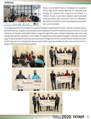 31
FETAEP
FETAEP
FETAEP
Anual
Anual
Anual
Relatório
Relatório
Relatório
Atividades
Atividades
Atividades
de
de
de 2020
2020
2020
Neste ano também houve a realização do hackathon
Pense Agro 2020, Escola Agrícola 4.0, realizado pela
Fetaep, em parceria com o governo do Paraná e o
Sebrae. A ideia é que estes projetos sejam aplicados
tanto na escola, que funcionará como um laboratório
de práticas inovadoras, como nas pequenas proprieda-
desruraisdoestado.
A entrega dos prêmios foi realizada na sede da Fetaep e os ganhadores foram: primeira colocada a equi-
pe Electricow que projetou uma solução sustentável para a ordenha mecânica na bovinocultura, no qual
utiliza de um tapete a piezoeletricidade, o segundo lugar ficou para a equipe Diagneasy, que criou uma
solução para ajudar o produtor rural a obter um diagnóstico antecipado de pragas e doenças, o terceito
lugarfoiparaoprojetoSmartDrop,umastartupdeinteligênciahídrica,noqualfoidesenvolvidoumsiste-
madeirrigaçãocomainserçãodesensoresparamedirograudeumidadedosolo,paracondicionarairri-
gaçãoconformeanecessidadedaplanta.
AGRÍCOLA
 