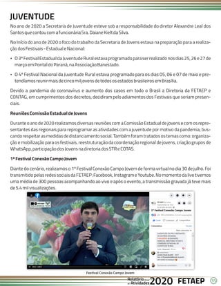35
FETAEP
FETAEP
FETAEP
Anual
Anual
Anual
Relatório
Relatório
Relatório
Atividades
Atividades
Atividades
de
de
de 2020
2020
2020
No ano de 2020 a Secretaria de Juventude esteve sob a responsabilidade do diretor Alexandre Leal dos
SantosquecontoucomafuncionáriaSra.DaianeKieltdaSilva.
No Início do ano de 2020 o foco do trabalho da Secretaria de Jovens estava na preparação para a realiza-
çãodosFestivais-EstadualeNacional:
Ÿ O3ºFestivalEstadualdaJuventudeRuralestavaprogramadoparaserrealizadonosdias25,26e27de
marçoemPontaldoParaná,naAssociaçãoBanestado.
Ÿ O 4º Festival Nacional da Juventude Rural estava programado para os dias 05, 06 e 07 de maio e pre-
tendíamosreunirmaisdecincomiljovensdetodososestadosbrasileirosemBrasília.
Devido a pandemia do coronavírus e aumento dos casos em todo o Brasil a Diretoria da FETAEP e
CONTAG, em cumprimentos dos decretos, decidiram pelo adiamentos dos Festivais que seriam presen-
ciais.
ReuniõesComissãoEstadualdeJovens
Duranteoanode2020realizamosdiversasreuniõescomaComissãoEstadualdejovensecomosrepre-
sentantes das regionais para reprogramar as atividades com a juventude por motivo da pandemia, bus-
candorespeitarasmedidasdedistanciamentosocial.Tambémforamtratadosostemascomo:organiza-
ção e mobilização para os festivais, reestruturação da coordenação regional de jovens, criação grupos de
WhatsApp,participaçãodosJovensnadiretoriadosSTReCOTAS.
1ºFestivalConexãoCampoJovem
Diante do cenário, realizamos o 1º Festival Conexão Campo Jovem de forma virtual no dia 30 de julho. Foi
transmitidopelasredessociaisdaFETAEP:Facebook,InstagrameYoutube.Nomomentodalivetivemos
uma média de 300 pessoas acompanhando ao vivo e após o evento, a transmissão gravada já teve mais
de5.4milvisualizações.
JUVENTUDE
Festival Conexão Campo Jovem
 