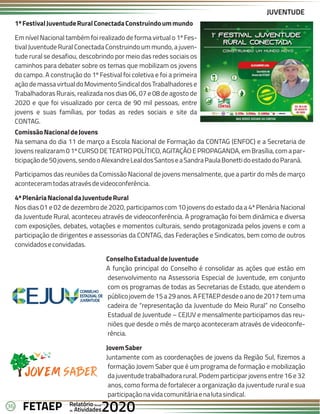 36 Anual
Anual
Anual
Relatório
Relatório
Relatório
Atividades
Atividades
Atividades
de
de
de 2020
2020
2020
FETAEP
FETAEP
FETAEP
JUVENTUDE
1ºFestivalJuventudeRuralConectadaConstruindoummundo
Em nível Nacional também foi realizado de forma virtual o 1º Fes-
tival Juventude Rural Conectada Construindo um mundo, a juven-
tude rural se desafiou, descobrindo por meio das redes sociais os
caminhos para debater sobre os temas que mobilizam os jovens
do campo. A construção do 1º Festival foi coletiva e foi a primeira
açãodemassavirtualdoMovimentoSindicaldosTrabalhadorese
Trabalhadoras Rurais, realizada nos dias 06, 07 e 08 de agosto de
2020 e que foi visualizado por cerca de 90 mil pessoas, entre
jovens e suas famílias, por todas as redes sociais e site da
CONTAG.
ComissãoNacionaldeJovens
Na semana do dia 11 de março a Escola Nacional de Formação da CONTAG (ENFOC) e a Secretaria de
Jovensrealizaram01ºCURSODETEATROPOLÍTICO,AGITAÇÃOEPROPAGANDA,emBrasília,comapar-
ticipaçãode50jovens,sendooAlexandreLealdosSantoseaSandraPaulaBonettidoestadodoParaná.
Participamos das reuniões da Comissão Nacional de jovens mensalmente, que a partir do mês de março
aconteceramtodasatravésdevideoconferência.
4ªPlenáriaNacionaldaJuventudeRural
Nos dias 01 e 02 de dezembro de 2020, participamos com 10 jovens do estado da a 4ª Plenária Nacional
da Juventude Rural, aconteceu através de videoconferência. A programação foi bem dinâmica e diversa
com exposições, debates, votações e momentos culturais, sendo protagonizada pelos jovens e com a
participação de dirigentes e assessorias da CONTAG, das Federações e Sindicatos, bem como de outros
convidadoseconvidadas.
ConselhoEstadualdeJuventude
A função principal do Conselho é consolidar as ações que estão em
desenvolvimento na Assessoria Especial de Juventude, em conjunto
com os programas de todas as Secretarias de Estado, que atendem o
públicojovemde15a29anos.AFETAEPdesdeoanode2017temuma
cadeira de “representação da Juventude do Meio Rural” no Conselho
Estadual de Juventude – CEJUV e mensalmente participamos das reu-
niões que desde o mês de março aconteceram através de videoconfe-
rência.
JovemSaber
Juntamente com as coordenações de jovens da Região Sul, fizemos a
formação Jovem Saber que é um programa de formação e mobilização
da juventude trabalhadora rural. Podem participar jovens entre 16 e 32
anos, como forma de fortalecer a organização da juventude rural e sua
participaçãonavidacomunitáriaenalutasindical.
 