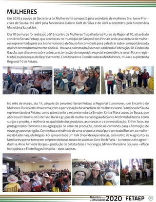 37
FETAEP
FETAEP
FETAEP
Anual
Anual
Anual
Relatório
Relatório
Relatório
Atividades
Atividades
Atividades
de
de
de 2020
2020
2020
Em 2020 a equipe da Secretaria de Mulheres foi composta pela secretária de mulheres Sra. Ivone Fran-
cisca de Souza; até abril pela funcionária Daiane Kielt da Silva e de abril a dezembro pela funcionária
MaristâniaSzulakIzé.
Dia 10 de março foi realizado o 5º Encontro de Mulheres Trabalhadoras Rurais da Regional 10, através do
convênioSenar/Fetaep,queaconteceunomunicípiodeSãoJosédosPinhaisondeasecretariademulhe-
res representada pela sra. Ivone Francisca de Souza foi convidada para palestrar sobre: a importância da
mulherdentrodomovimentosindical. HouveapalestradoAssessorJurídicodaFederação,Dr.Clodoaldo
Gazola, que discorreu sobre a descaracterização do segurado especial e previdência rural. Foram regis-
tradas as presenças do Representante, Coordenador e Coordenadoras de Mulheres, titular e suplente da
Regional10daFetaep.
MULHERES
No mês de março, dia 14, através do convênio Senar/Fetaep a Regional 3 promoveu um Encontro de
Mulheres Rurais em Umuarama, com a participação da secretária de mulheres Ivone Francisca de Souza
representando a Fetaep, como palestrante a extensionista da Emater, Cintia Mara Lopes de Souza, que
abordouotrabalhodeExtensãoRuralagruposdemulheresnaRegiãodeSantoAntôniodaPlatina,como
surgiu o projeto, a melhoria na qualidade dos produtos, as marcas e a comercialização. Enfim focou no
protagonismo feminino e na agregação de valor da produção, dando os caminhos para a formação de
novos grupos na região. Comentou a existência de uma proposta inicial para um trabalho com as mulhe-
res do Leite naquela Região. Foi apresentado um Talk Show de experiências, com relato de 4 agricultoras
familiares que se tornaram empreendedoras rurais de sucesso: Geni Boch Faria - turismo rural e agroin-
dústria, Aline Almeida Borges - produção de batata doce e morangos, Miriani Marcelino Gouveia - alface
hidropônicaeElieteBogasNespolo–ovoscaipiras.
 