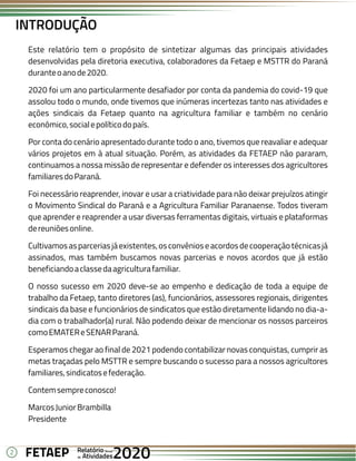2 Anual
Anual
Anual
Relatório
Relatório
Relatório
Atividades
Atividades
Atividades
de
de
de 2020
2020
2020
FETAEP
FETAEP
FETAEP
Este relatório tem o propósito de sintetizar algumas das principais atividades
desenvolvidas pela diretoria executiva, colaboradores da Fetaep e MSTTR do Paraná
duranteoanode2020.
2020 foi um ano particularmente desafiador por conta da pandemia do covid-19 que
assolou todo o mundo, onde tivemos que inúmeras incertezas tanto nas atividades e
ações sindicais da Fetaep quanto na agricultura familiar e também no cenário
econômico,socialepolíticodopaís.
Por conta do cenário apresentado durante todo o ano, tivemos que reavaliar e adequar
vários projetos em à atual situação. Porém, as atividades da FETAEP não pararam,
continuamos a nossa missão de representar e defender os interesses dos agricultores
familiaresdoParaná.
Foi necessário reaprender, inovar e usar a criatividade para não deixar prejuízos atingir
o Movimento Sindical do Paraná e a Agricultura Familiar Paranaense. Todos tiveram
que aprender e reaprender a usar diversas ferramentas digitais, virtuais e plataformas
dereuniõesonline.
Cultivamosasparceriasjáexistentes,osconvênioseacordosdecooperaçãotécnicasjá
assinados, mas também buscamos novas parcerias e novos acordos que já estão
beneficiandoaclassedaagriculturafamiliar.
O nosso sucesso em 2020 deve-se ao empenho e dedicação de toda a equipe de
trabalho da Fetaep, tanto diretores (as), funcionários, assessores regionais, dirigentes
sindicais da base e funcionários de sindicatos que estão diretamente lidando no dia-a-
dia com o trabalhador(a) rural. Não podendo deixar de mencionar os nossos parceiros
comoEMATEReSENARParaná.
Esperamos chegar ao final de 2021 podendo contabilizar novas conquistas, cumprir as
metas traçadas pelo MSTTR e sempre buscando o sucesso para a nossos agricultores
familiares,sindicatosefederação.
Contemsempreconosco!
MarcosJuniorBrambilla
Presidente
INTRODUÇÃO
 