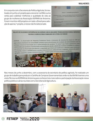 38 Anual
Anual
Anual
Relatório
Relatório
Relatório
Atividades
Atividades
Atividades
de
de
de 2020
2020
2020
FETAEP
FETAEP
FETAEP
MULHERES
EmconjuntocomaSecretariadePolíticaAgrícola,foirea-
lizado em junho um projeto para concorrer na ONU a uma
verba para viabilizar melhorias e qualidade de vida ao
grupo de mulheres da Associação ASPRAN de Antonina.
Foram inscritos 400 projetos em todo o Brasil para sele-
çãodeapenas1projeto,onossonãofoiselecionado.
Nos meses de junho a dezembro, com a assessoria da secretaria de política agrícola, foi realizado um
grupo de trabalho para produzir a Cartilha de Compras Governamentais onde no dia 09/06 tivemos uma
visita Técnica na ASPRAN de Antonina para conhecermos mais sobre a participação da Associação nessa
políticapúblicaeváriasreuniõescomaSecretariadeAgricultura.
 