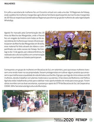 39
FETAEP
FETAEP
FETAEP
Anual
Anual
Anual
Relatório
Relatório
Relatório
Atividades
Atividades
Atividades
de
de
de 2020
2020
2020
MULHERES
Em julho a secretaria de mulheres fez um Encontro virtual com cada uma das 10 Regionais da Fetaep,
onde o público foi mulheres margaridas agricultoras familiares (participantes da marcha das margaridas
de2019)easrespectivasCoordenadorasRegionaisparaformargrupodemulheresdecadaregionalpelo
WhatsApp.
Agosto foi marcado pela Comemoração dos 20
Anos da Marcha das Margaridas, onde o Paraná
fez um resgate da história com todas as 04 ex-
secretáriasdemulheresquenesses20anospar-
ticiparam da Marcha das Margaridas em Brasília,
esse material foi feito através de vídeos e com-
partilhado nas redes sociais da Fetaep. Na Con-
tag no dia 12 de agosto, por videoconferência, foi
realizadoatoculturalepolíticoemcomemoração
àdata,emquetodososEstadosparticiparam.
Começamos um grupo de mulheres em Bocaiúva do Sul, em setembro, para que essas mulheres tives-
sem uma renda maior na sua propriedade, fossem protagonistas em cultivar algum produto que amas-
semequemelhorasseaqualidadedevidadetodaasuafamília.Ogrupo,quelogodeinícioestavacom09
mulheres, decidiu trabalhar com plantas medicinais e suculentas. A Secretaria de Mulheres e de Política
Agrícola estão trabalhando juntas para viabilizar mais oportunidades de renda para esse grupo. Foram
várias reuniões com as duas secretarias, a presença e apoio do STTR de Bocaiúva do Sul, da Cooperativa
CODAF,IDReSecretariadeAgriculturadoMunicípio.
 