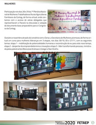41
FETAEP
FETAEP
FETAEP
Anual
Anual
Anual
Relatório
Relatório
Relatório
Atividades
Atividades
Atividades
de
de
de 2020
2020
2020
Participaçãonosdias28e29da7ªPlenáriaNacio-
naldeMulheresTrabalhadorasRuraisAgricultoras
Familiares da Contag, de forma virtual, onde con-
tamos com o acesso de várias delegadas que
representaram o Paraná na discussão e votação
do documento base preparatório para o Congres-
sodaContag;
Outubro e novembro através do convênio com o Senar, a Secretaria de Mulheres promoveu de forma vir-
tual um curso para mulheres lideranças em 3 etapas, nos dias 30/10, 05 e 27/11, com os seguintes
temas: etapa 1 - mobilização de potencialidades humanas e reconstrução do eu para este novo tempo,
etapa2-despertardoempreendedorismoeinovaçãoeetapa3-lídertransformandopessoas,ministra-
dopelaspalestrantesMariaJoséAndreacciZulegereNairOnofre.
MULHERES
 