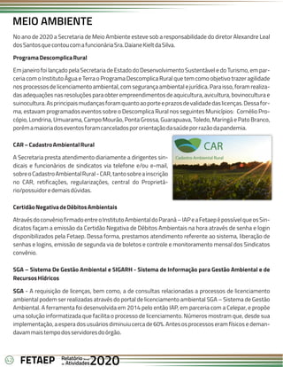 42 Anual
Anual
Anual
Relatório
Relatório
Relatório
Atividades
Atividades
Atividades
de
de
de 2020
2020
2020
FETAEP
FETAEP
FETAEP
MEIO AMBIENTE
No ano de 2020 a Secretaria de Meio Ambiente esteve sob a responsabilidade do diretor Alexandre Leal
dosSantosquecontoucomafuncionáriaSra.DaianeKieltdaSilva.
ProgramaDescomplicaRural
Em janeiro foi lançado pela Secretaria de Estado do Desenvolvimento Sustentável e do Turismo, em par-
ceria com o Instituto Água e Terra o Programa Descomplica Rural que tem como objetivo trazer agilidade
nos processos de licenciamento ambiental, com segurança ambiental e jurídica. Para isso, foram realiza-
das adequações nas resoluções para obter empreendimentos de aquicultura, avicultura, bovinocultura e
suinocultura.Asprincipaismudançasforamquantoaoporteeprazosdevalidadedaslicenças.Dessafor-
ma, estavam programados eventos sobre o Descomplica Rural nos seguintes Municípios: Cornélio Pro-
cópio, Londrina, Umuarama, Campo Mourão, Ponta Grossa, Guarapuava, Toledo, Maringá e Pato Branco,
porémamaioriadoseventosforamcanceladospororientaçãodasaúdeporrazãodapandemia.
CAR–CadastroAmbientalRural
A Secretaria presta atendimento diariamente a dirigentes sin-
dicais e funcionários de sindicatos via telefone e/ou e-mail,
sobreoCadastroAmbientalRural-CAR,tantosobreainscrição
no CAR, retificações, regularizações, central do Proprietá-
rio/possuidoredemaisdúvidas.
CertidãoNegativadeDébitosAmbientais
AtravésdoconvêniofirmadoentreoInstitutoAmbientaldoParaná–IAPeaFetaepépossívelqueosSin-
dicatos façam a emissão da Certidão Negativa de Débitos Ambientais na hora através de senha e login
disponibilizados pela Fetaep. Dessa forma, prestamos atendimento referente ao sistema, liberação de
senhas e logins, emissão de segunda via de boletos e controle e monitoramento mensal dos Sindicatos
convênio.
SGA – Sistema De Gestão Ambiental e SIGARH - Sistema de Informação para Gestão Ambiental e de
RecursosHídricos
SGA - A requisição de licenças, bem como, a de consultas relacionadas a processos de licenciamento
ambiental podem ser realizadas através do portal de licenciamento ambiental SGA – Sistema de Gestão
Ambiental. A ferramenta foi desenvolvida em 2014 pelo então IAP, em parceria com a Celepar, e propõe
uma solução informatizada que facilita o processo de licenciamento. Números mostram que, desde sua
implementação, a espera dos usuários diminuiu cerca de 60%. Antes os processos eram físicos e deman-
davammaistempodosservidoresdoórgão.
 