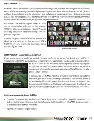 43
FETAEP
FETAEP
FETAEP
Anual
Anual
Anual
Relatório
Relatório
Relatório
Atividades
Atividades
Atividades
de
de
de 2020
2020
2020
MEIO AMBIENTE
SIGARH - A nova ferramenta SIGARH tem como intuito agilizar o processo de outorga de recursos hídri-
cosecadastrodeusoinsignificantedeáguaparaosagricultoresdoestado.Atualmenteestasoluçãotec-
nológica disponibilizada permite solicitações para cadastros de usos insignificantes de água, anuências
prévias para perfuração de poços e outorgas prévias, tudo por meio do preenchimento de requerimentos
on-lineeinclusãodadocumentaçãodigitaldosempreendimentos.
Em parceria com Instituto Água e Terra - IAT reali-
zamos capacitações referente as ferramentas
SIGARH e SGA, sendo todas por videoconferência,
onde os participantes poderiam interagir com per-
guntasesugestões.
A Secretaria presta atendimento aos Sindicatos e
técnicos que utilizam as ferramentas SGA e
SIGARH bem como intermédio dos mesmo com o
InstitutoÁguaeTerra.
NOTAPÚBLICA–SuspensãoAnálisedoCAR
Publicamos nota em razão da decisão liminar proferida na Ação Civil Pública nº 5023277-
59.2020.4.04.7000/PR, que suspendeu temporariamente as análises e validação do Cadastro Ambien-
talRural-CARnoestadodoParaná,viemosapúblicoexternarnossapreo-
cupação com os prejuízos imensuráveis que causaria a manutenção desta
decisãojudicialqueacolheuaprevalênciadaLeidaMataAtlânticaemrela-
çãoaoCódigoFlorestal.
A aplicação da Lei da Mata Atlântica afetará diretamente os agricultores
familiares,poisanãoutilizaçãodaregradasáreasjáconsolidadasprevista
no atual Código Florestal, impossibilitará os agricultores familiares a con-
tinuaremsuaatividaderural.Muitosagricultoresdeixarãodeutilizaráreas
agricultáveisemsuasterras,deixando-osemvulnerabilidadeeconômica.
Cadeiraderepresentaçãoanode2020:
Ÿ Conselho Estadual do Meio Ambiente – CEMA, é órgão superior de caráter colegiado, consultivo, nor-
mativoedeliberativo,integrantedoSistemaNacionaldoMeioAmbiente-SISNAMA,quedispõesobre
aPolíticaNacionaldoMeioAmbiente.
Ÿ ACâmaraTécnicadeMeliponicultura
CURSO SGA E SIGARH
 