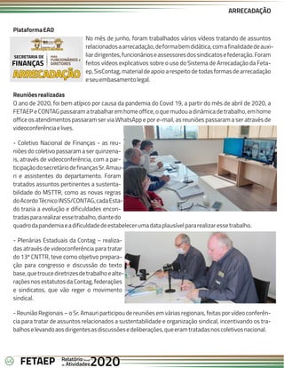 46 Anual
Anual
Anual
Relatório
Relatório
Relatório
Atividades
Atividades
Atividades
de
de
de 2020
2020
2020
FETAEP
FETAEP
FETAEP
ARRECADAÇÃO
PlataformaEAD
No mês de junho, foram trabalhados vários vídeos tratando de assuntos
relacionadosaarrecadação,deformabemdidática,comafinalidadedeauxi-
liardirigentes,funcionárioseassessoresdossindicatosefederação.Foram
feitos vídeos explicativos sobre o uso do Sistema de Arrecadação da Feta-
ep, SisContag, material de apoio a respeito de todas formas de arrecadação
eseuembasamentolegal.
Reuniõesrealizadas
O ano de 2020, foi bem atípico por causa da pandemia do Covid 19, a partir do mês de abril de 2020, a
FETAEP e CONTAG passaram a trabalhar em home office, o que mudou a dinâmica de trabalho, em home
office os atendimentos passaram ser via WhatsApp e por e-mail, as reuniões passaram a ser através de
videoconferênciaelives.
- Coletivo Nacional de Finanças - as reu-
niões do coletivo passaram a ser quinzena-
is, através de videoconferência, com a par-
ticipaçãodosecretáriodefinançasSr.Amau-
ri e assistentes do departamento. Foram
tratados assuntos pertinentes a sustenta-
bilidade do MSTTR, como as novas regras
doAcordoTécnicoINSS/CONTAG,cadaEsta-
do trazia a evolução e dificuldades encon-
tradaspararealizaressetrabalho,diantedo
quadrodapandemiaeadificuldadedeestabelecerumadataplausívelpararealizaressetrabalho.
- Plenárias Estaduais da Contag – realiza-
das através de videoconferência para tratar
do 13º CNTTR, teve como objetivo prepara-
ção para congresso e discussão do texto
base,quetroucediretrizesdetrabalhoealte-
rações nos estatutos da Contag, federações
e sindicatos, que vão reger o movimento
sindical.
- Reunião Regionais – o Sr. Amauri participou de reuniões em várias regionais, feitas por vídeo conferên-
cia para tratar de assuntos relacionados a sustentabilidade e organização sindical, incentivando os tra-
balhoselevandoaosdirigentesasdiscussõesedeliberações,queeramtratadasnoscoletivosnacional.
ARRECADAÇÃO
ARRECADAÇÃO
ARRECADAÇÃO
PARA
FUNCIONÁRIOS E
DIRETORES
SECRETARIA DE
FINANÇAS
 