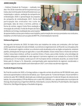 47
FETAEP
FETAEP
FETAEP
Anual
Anual
Anual
Relatório
Relatório
Relatório
Atividades
Atividades
Atividades
de
de
de 2020
2020
2020
- Coletivo Estadual de Finanças – realizado nos
dias 19 e 20 de novembro de forma presencial, que
tratou das Contribuições Sindical/Assistencial, sua
implantação e valores, avaliação da campanha de
sindicalização 2020 e apresentação da proposta
da campanha de sindicalização 2021, forma da
participação dos sindicatos nos custo da
premiação, data de início e termino, prêmios e
forma de sorteio, seguro Costa Parra avaliação e
renovação de contrato, Fundo de Amparo do Sócio
doBalcãoviaContag,revalidaçãodasautorizações
de aposentadose prazopara realizar esse trabalho, padronização dos serviços prestados nos sindicatos,
trabalharuminformativocomasaçõesdoMSTTR,anívelestadualenacional.
VisitasasRegionais
No segundo semestre de 2020, foi dado início aos trabalhos de visitas aos sindicatos, afim de fazer
análise geral da situação de cada entidade, sua estrutura organizacional, verificando sua situação junto
CNES, se possuem registro sindical, se a diretoria está atualizada junto ao órgão competente, estatuto
padrão, prestação de serviços ao agricultor, e suas dificuldades. Essas visitas teve o intuito de conhecer
melhor nossa base sindical, verificar os pontos fortes e fracos, para então montar uma estratégia de
trabalho adequada a realidade de cada regional. A primeira regional a ser visitada foi a Centro Sul (8),
composta por 23 municípios, sendo que em 20 municípios temos sindicatos atuando, as visitas foram
feitas pelo Sr. Amauri e Sr. Alexandre, acompanhados pelo representante da regional, coordenador e
assessorregional,essetrabalhoseráretomadoem2021,comvistasnasdemaisregionais.
FundodeAmparoContag
No final de outubro de 2020, a Contag realizou o segundo sorteio de prêmios de R$ 500,00 reais, para
sócios/as aposentados e sócios/as de balcão, que fazem parte do Fundo de Amparo, houve também o
sorteio do valor R$ 3.500,00, destinado aos sindicato que possuem Fundo de Amparo do sócios/as de
balcão, foi contemplado o STR de Altônia com o valor R$ 3.500,00, e os aposentados dos municípios de
Astorga,BoaEsperança,EngenheiroBeltrão,Indianópolis,Jussara,Marilena,Prudentópolis,SãoJorgedo
Patrocínio,SãoMigueldoIguaçueSaudadesdoIguaçu.
ARRECADAÇÃO
 